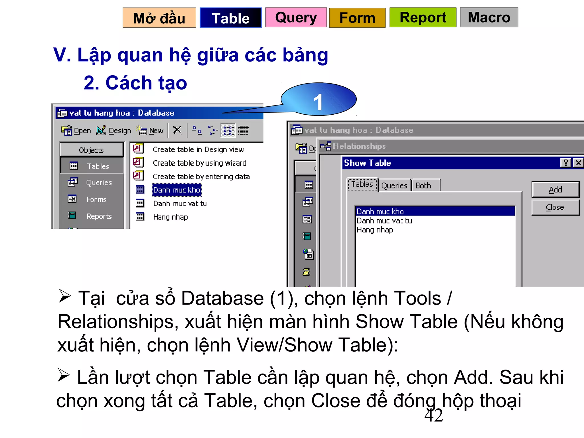 Mở đầu   Table   Query   Form   Report   Macro

V. Lập quan hệ giữa các bảng
    2. Cách tạo
                             1




 Tại cửa sổ Database (1), chọn lệnh Tools /
Relationships, xuất hiện màn hình Show Table (Nếu không
xuất hiện, chọn lệnh View/Show Table):
 Lần lượt chọn Table cần lập quan hệ, chọn Add. Sau khi
chọn xong tất cả Table, chọn Close để đóng hộp thoại
                                         42
 