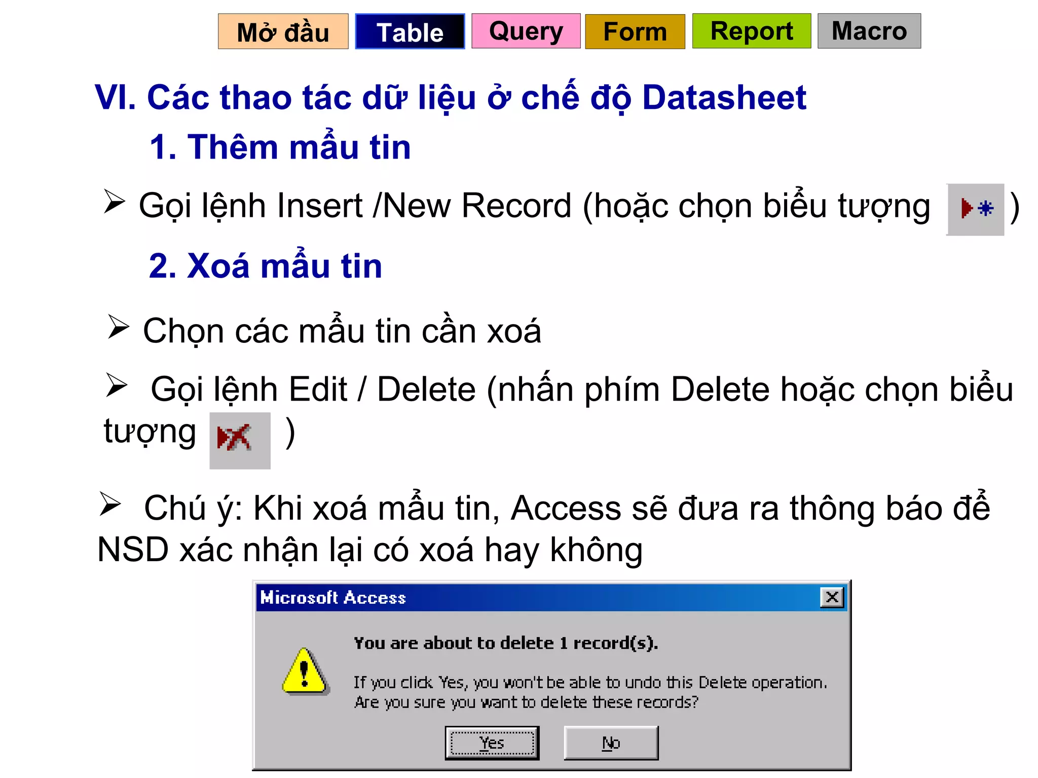 Mở đầu   Table   Query   Form   Report   Macro

VI. Các thao tác dữ liệu ở chế độ Datasheet
    1. Thêm mẩu tin
 Gọi lệnh Insert /New Record (hoặc chọn biểu tượng       )
   2. Xoá mẩu tin
 Chọn các mẩu tin cần xoá
 Gọi lệnh Edit / Delete (nhấn phím Delete hoặc chọn biểu
tượng      )

 Chú ý: Khi xoá mẩu tin, Access sẽ đưa ra thông báo để
NSD xác nhận lại có xoá hay không




                                           46
 