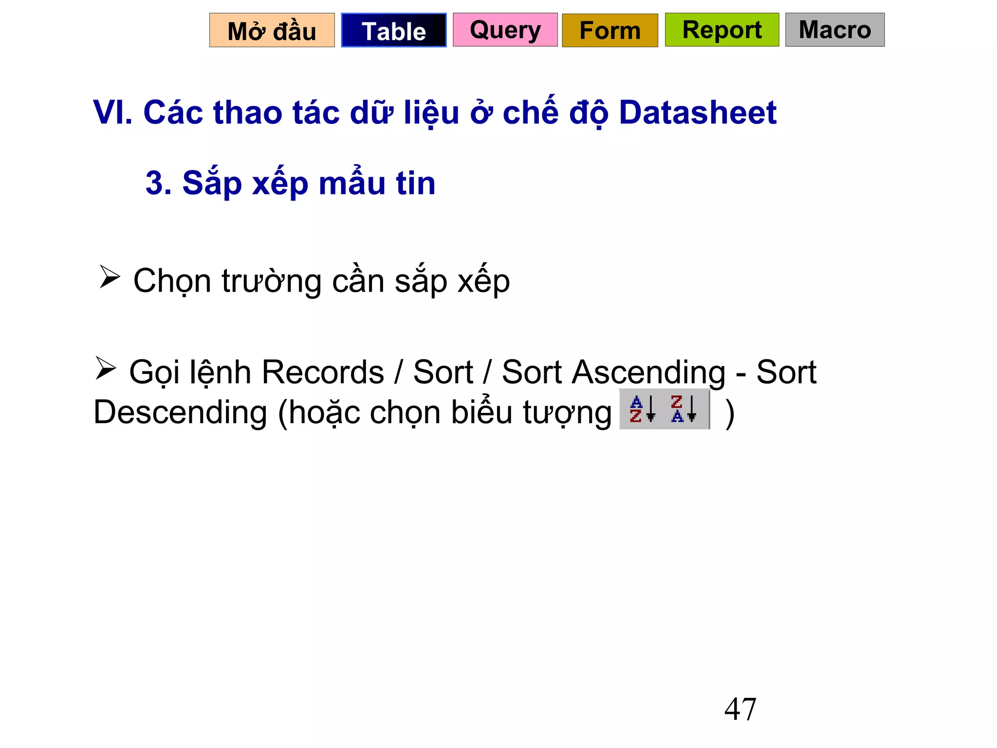 Mở đầu   Table   Query   Form   Report   Macro


VI. Các thao tác dữ liệu ở chế độ Datasheet

   3. Sắp xếp mẩu tin

 Chọn trường cần sắp xếp

 Gọi lệnh Records / Sort / Sort Ascending - Sort
Descending (hoặc chọn biểu tượng          )




                                            47
 