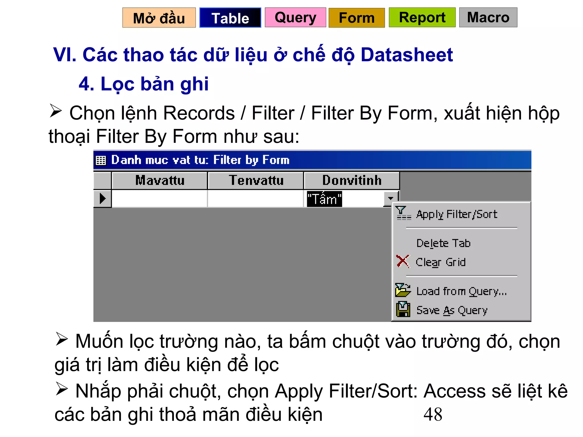 Mở đầu    Table   Query   Form   Report   Macro

 VI. Các thao tác dữ liệu ở chế độ Datasheet
    4. Lọc bản ghi
 Chọn lệnh Records / Filter / Filter By Form, xuất hiện hộp
thoại Filter By Form như sau:




 Muốn lọc trường nào, ta bấm chuột vào trường đó, chọn
giá trị làm điều kiện để lọc
 Nhắp phải chuột, chọn Apply Filter/Sort: Access sẽ liệt kê
các bản ghi thoả mãn điều kiện             48
 