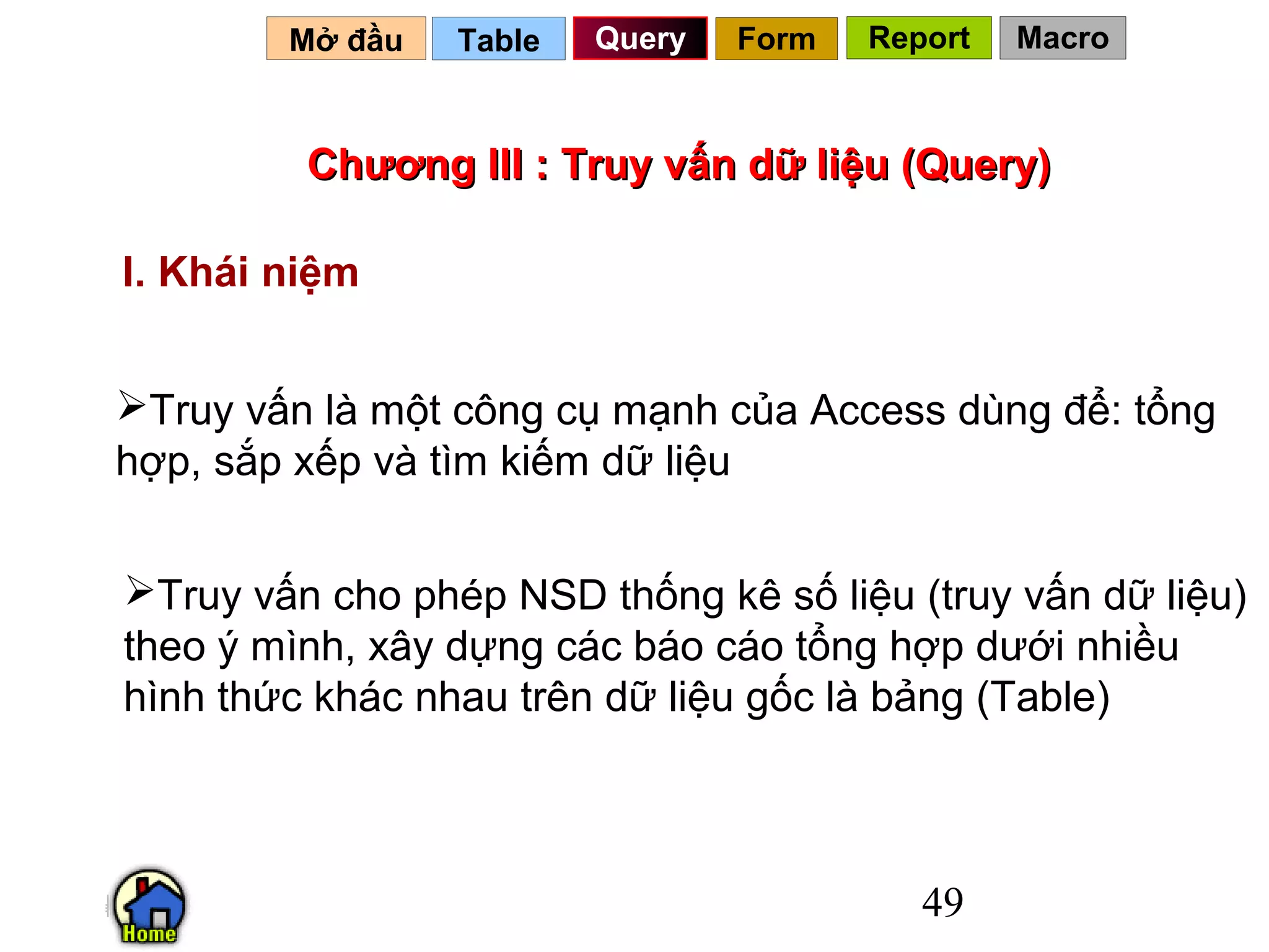 Mở đầu   Table   Query   Form   Report   Macro



         Chương III : Truy vấn dữ liệu (Query)

I. Khái niệm


Truy vấn là một công cụ mạnh của Access dùng để: tổng
hợp, sắp xếp và tìm kiếm dữ liệu


Truy vấn cho phép NSD thống kê số liệu (truy vấn dữ liệu)
theo ý mình, xây dựng các báo cáo tổng hợp dưới nhiều
hình thức khác nhau trên dữ liệu gốc là bảng (Table)



                                           49
 