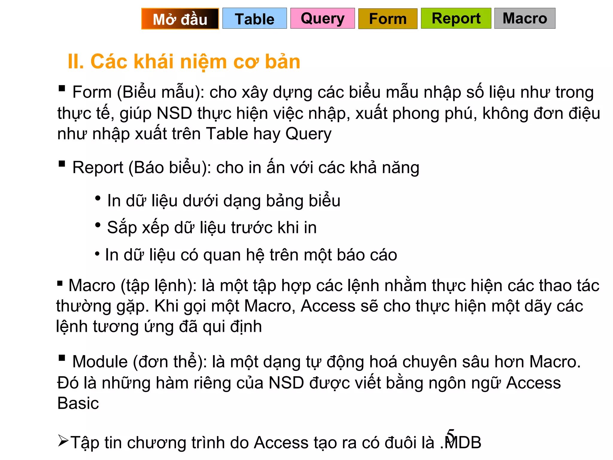 Mở đầu     Table    Query    Form     Report   Macro

 II. Các khái niệm cơ bản
 Form (Biểu mẫu): cho xây dựng các biểu mẫu nhập số liệu như trong
thực tế, giúp NSD thực hiện việc nhập, xuất phong phú, không đơn điệu
như nhập xuất trên Table hay Query
 Report (Báo biểu): cho in ấn với các khả năng
     • In dữ liệu dưới dạng bảng biểu
     • Sắp xếp dữ liệu trước khi in
     • In dữ liệu có quan hệ trên một báo cáo
 Macro (tập lệnh): là một tập hợp các lệnh nhằm thực hiện các thao tác
thường gặp. Khi gọi một Macro, Access sẽ cho thực hiện một dãy các
lệnh tương ứng đã qui định
 Module (đơn thể): là một dạng tự động hoá chuyên sâu hơn Macro.
Đó là những hàm riêng của NSD được viết bằng ngôn ngữ Access
Basic
                                                   5
Tập tin chương trình do Access tạo ra có đuôi là .MDB
 