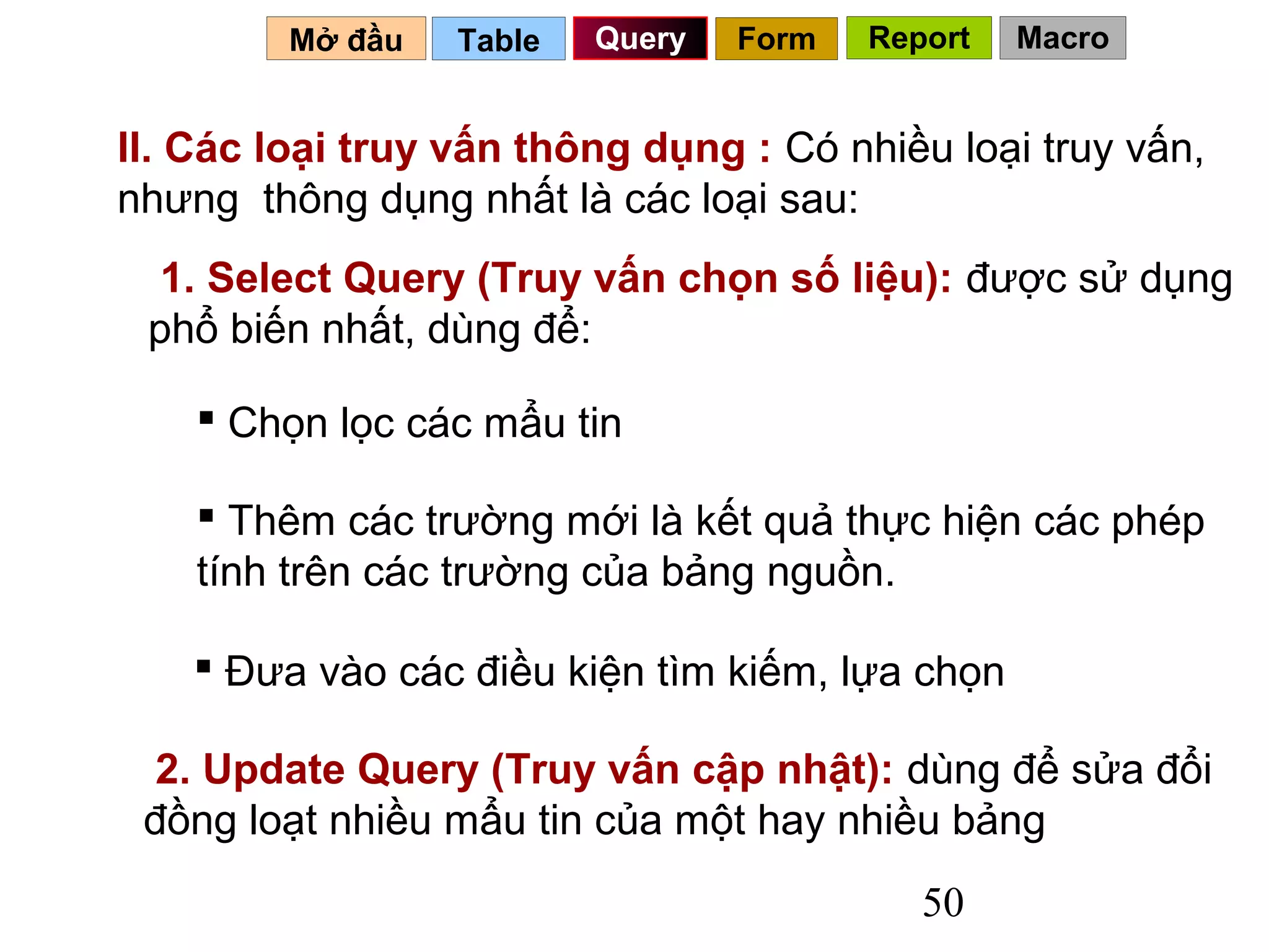 Mở đầu   Table   Query   Form   Report   Macro


II. Các loại truy vấn thông dụng : Có nhiều loại truy vấn,
nhưng thông dụng nhất là các loại sau:
  1. Select Query (Truy vấn chọn số liệu): được sử dụng
 phổ biến nhất, dùng để:

     Chọn lọc các mẩu tin

     Thêm các trường mới là kết quả thực hiện các phép
    tính trên các trường của bảng nguồn.

     Đưa vào các điều kiện tìm kiếm, lựa chọn

  2. Update Query (Truy vấn cập nhật): dùng để sửa đổi
 đồng loạt nhiều mẩu tin của một hay nhiều bảng
                                            50
 