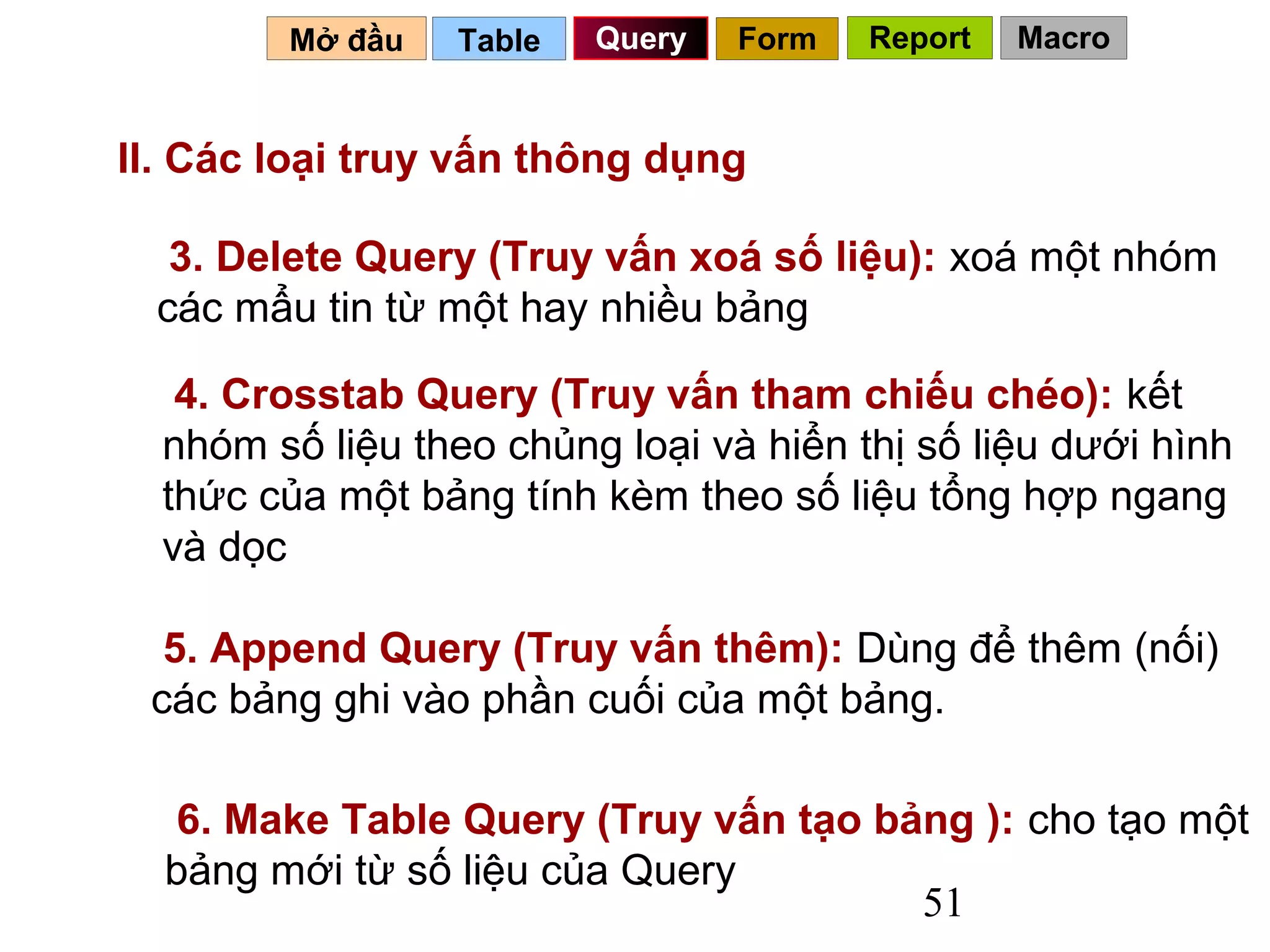 Mở đầu    Table   Query   Form   Report   Macro


II. Các loại truy vấn thông dụng

   3. Delete Query (Truy vấn xoá số liệu): xoá một nhóm
  các mẩu tin từ một hay nhiều bảng

   4. Crosstab Query (Truy vấn tham chiếu chéo): kết
  nhóm số liệu theo chủng loại và hiển thị số liệu dưới hình
  thức của một bảng tính kèm theo số liệu tổng hợp ngang
  và dọc

  5. Append Query (Truy vấn thêm): Dùng để thêm (nối)
 các bảng ghi vào phần cuối của một bảng.

   6. Make Table Query (Truy vấn tạo bảng ): cho tạo một
  bảng mới từ số liệu của Query
                                       51
 