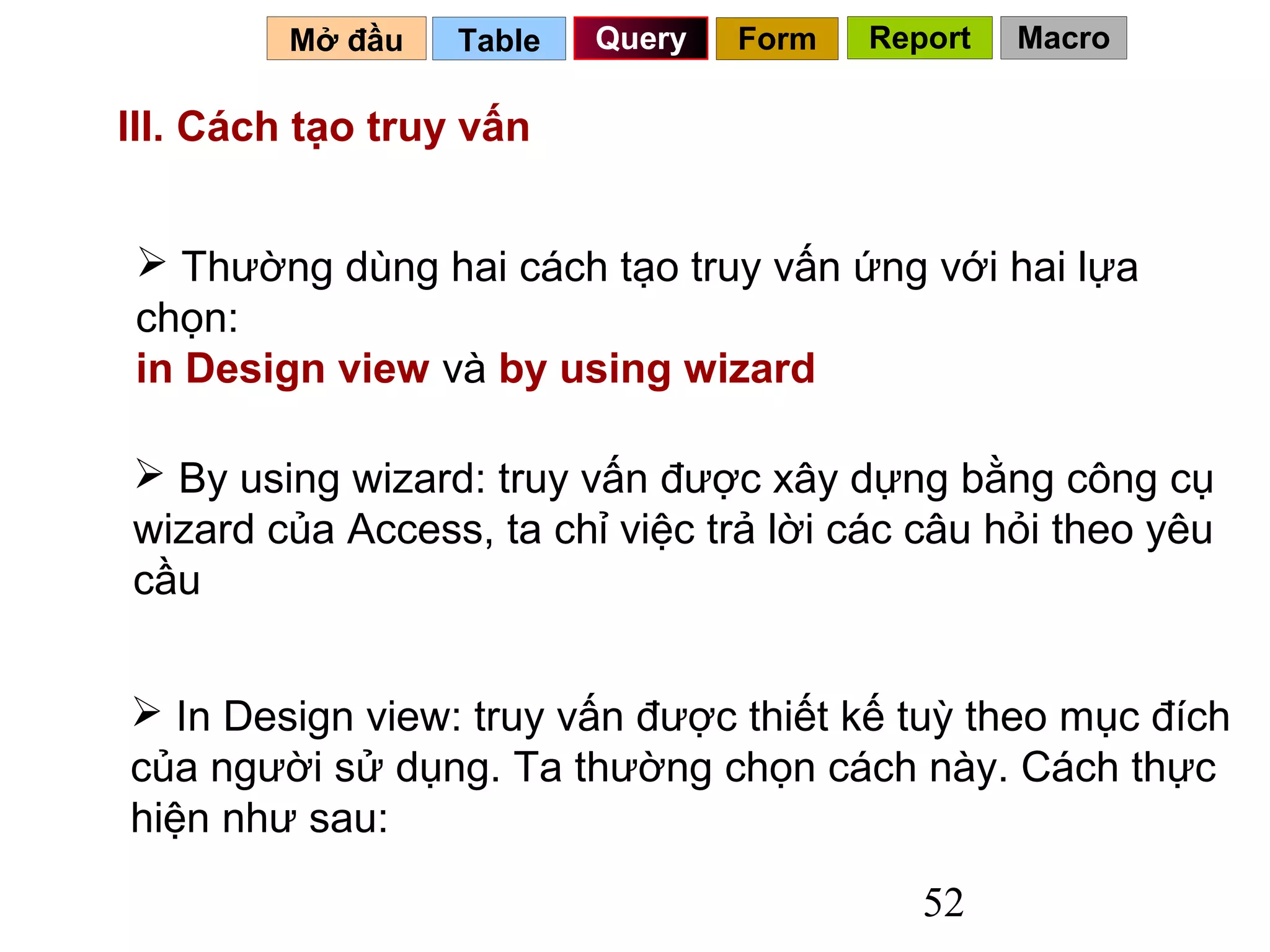 Mở đầu   Table   Query   Form   Report   Macro

III. Cách tạo truy vấn


 Thường dùng hai cách tạo truy vấn ứng với hai lựa
chọn:
in Design view và by using wizard

 By using wizard: truy vấn được xây dựng bằng công cụ
wizard của Access, ta chỉ việc trả lời các câu hỏi theo yêu
cầu


 In Design view: truy vấn được thiết kế tuỳ theo mục đích
của người sử dụng. Ta thường chọn cách này. Cách thực
hiện như sau:
                                            52
 