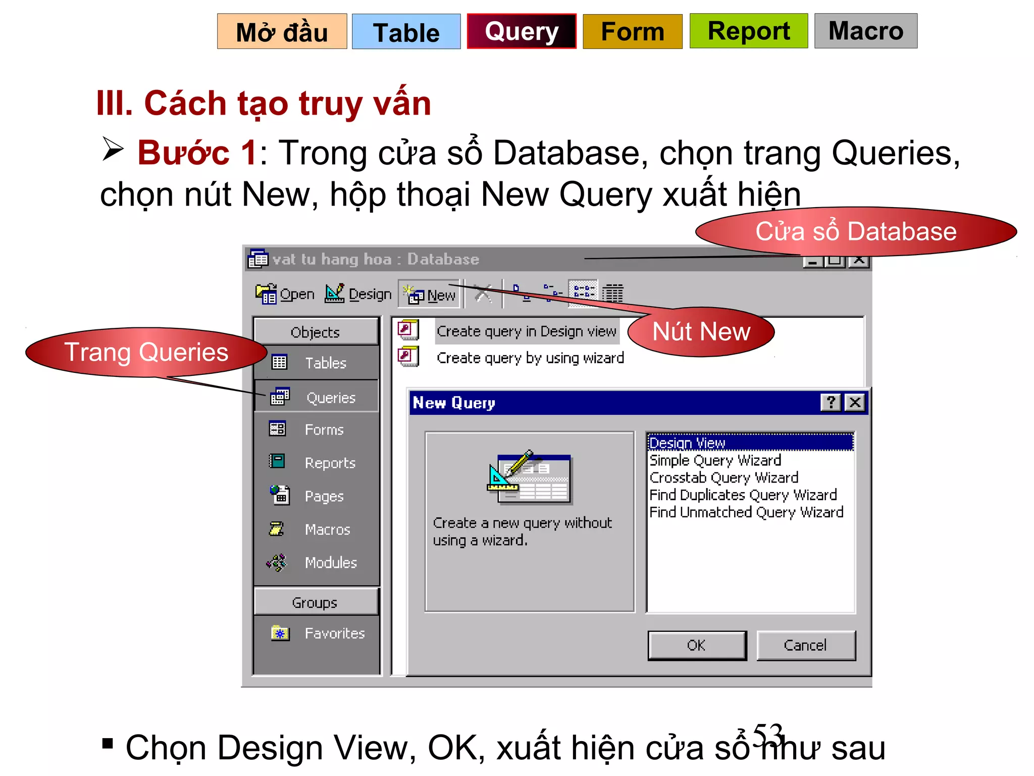 Mở đầu   Table   Query   Form   Report     Macro

  III. Cách tạo truy vấn
   Bước 1: Trong cửa sổ Database, chọn trang Queries,
  chọn nút New, hộp thoại New Query xuất hiện
                                                      Cửa sổ Database


                                            Nút New
Trang Queries




   Chọn Design View, OK, xuất hiện cửa sổ53 sau
                                           như
 