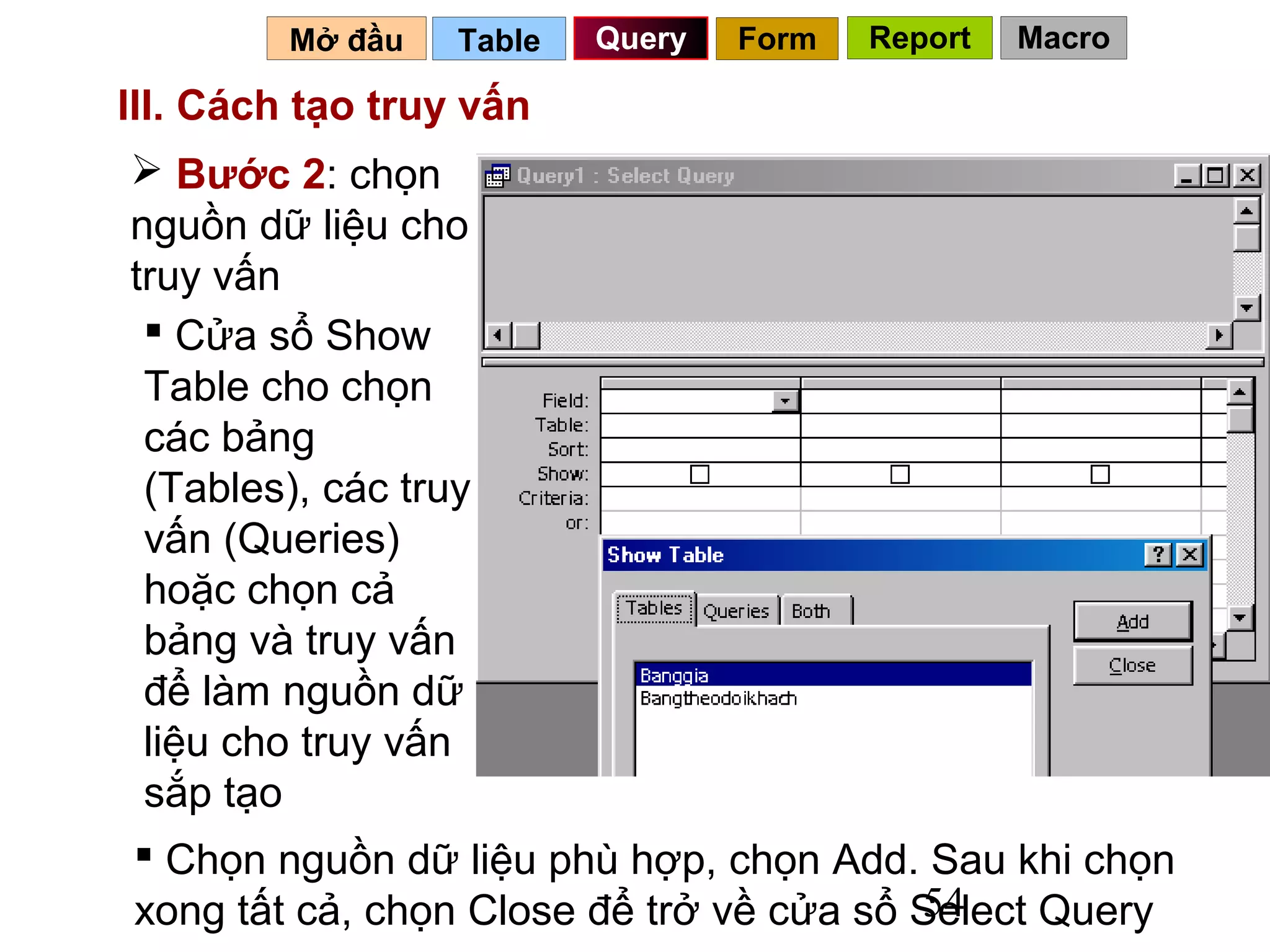Mở đầu   Table   Query   Form   Report   Macro

III. Cách tạo truy vấn
 Bước 2: chọn
nguồn dữ liệu cho
truy vấn
  Cửa sổ Show
 Table cho chọn
 các bảng
 (Tables), các truy
 vấn (Queries)
 hoặc chọn cả
 bảng và truy vấn
 để làm nguồn dữ
 liệu cho truy vấn
 sắp tạo
 Chọn nguồn dữ liệu phù hợp, chọn Add. Sau khi chọn
                                         54
xong tất cả, chọn Close để trở về cửa sổ Select Query
 