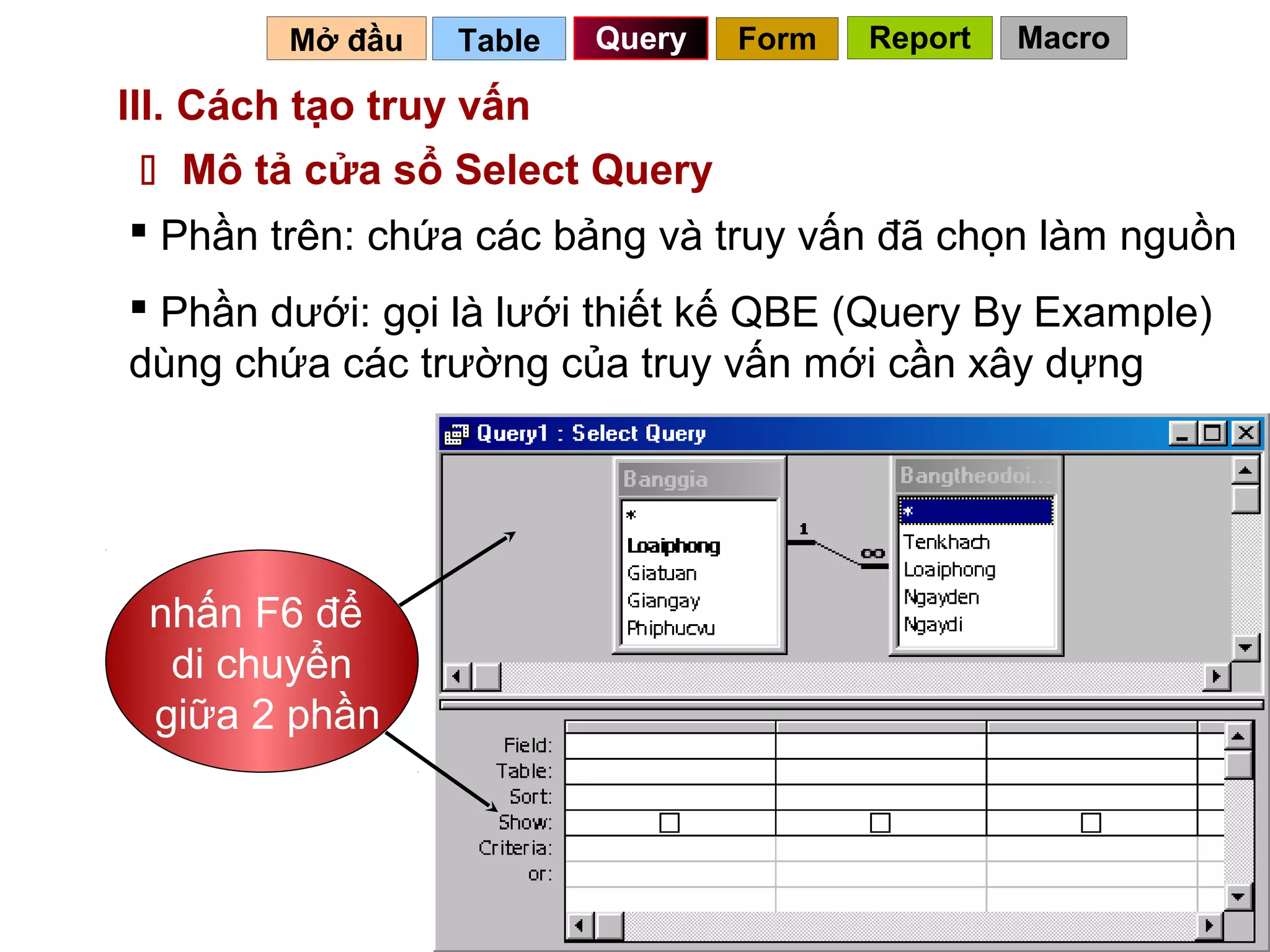 Mở đầu   Table   Query   Form   Report   Macro

III. Cách tạo truy vấn
  Mô tả cửa sổ Select Query
 Phần trên: chứa các bảng và truy vấn đã chọn làm nguồn
 Phần dưới: gọi là lưới thiết kế QBE (Query By Example)
dùng chứa các trường của truy vấn mới cần xây dựng




 nhấn F6 để
  di chuyển
 giữa 2 phần



                                            55
 