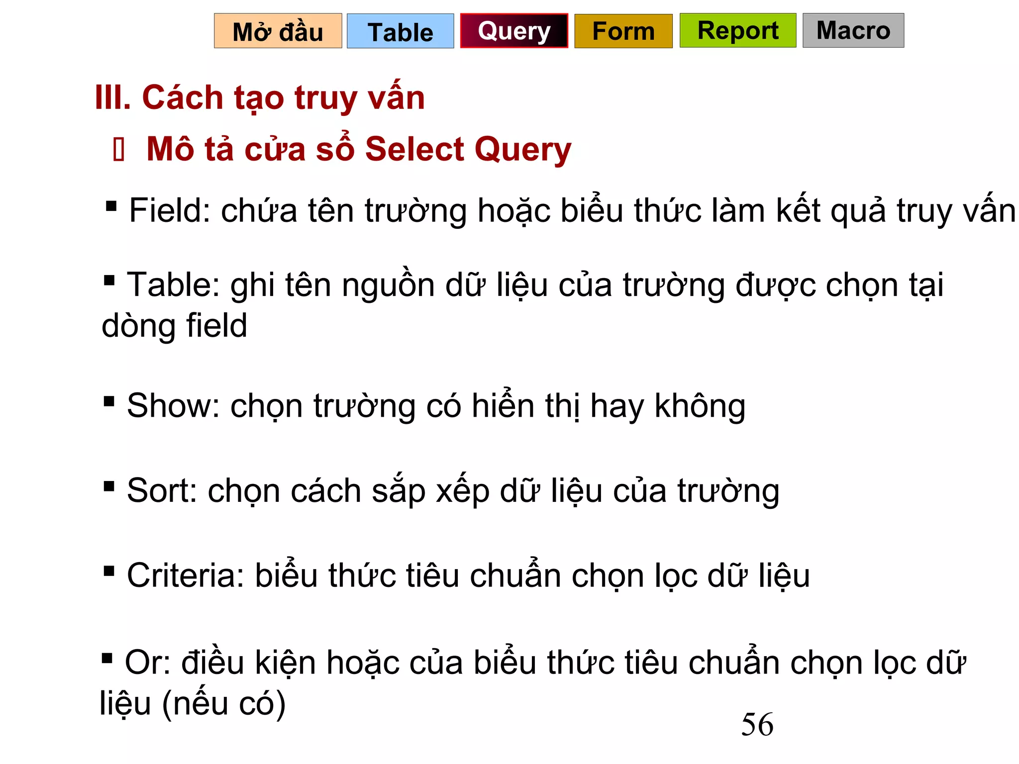 Mở đầu   Table   Query   Form   Report     Macro

III. Cách tạo truy vấn
  Mô tả cửa sổ Select Query
 Field: chứa tên trường hoặc biểu thức làm kết quả truy vấn

 Table: ghi tên nguồn dữ liệu của trường được chọn tại
dòng field

 Show: chọn trường có hiển thị hay không

 Sort: chọn cách sắp xếp dữ liệu của trường

 Criteria: biểu thức tiêu chuẩn chọn lọc dữ liệu

 Or: điều kiện hoặc của biểu thức tiêu chuẩn chọn lọc dữ
liệu (nếu có)
                                           56
 