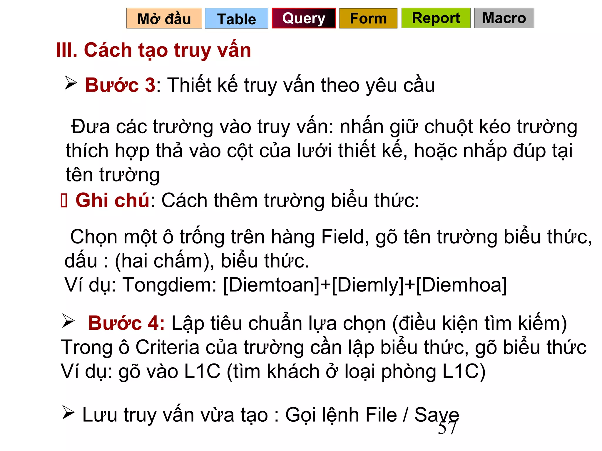 Mở đầu   Table   Query   Form   Report   Macro

III. Cách tạo truy vấn
 Bước 3: Thiết kế truy vấn theo yêu cầu

  Đưa các trường vào truy vấn: nhấn giữ chuột kéo trường
 thích hợp thả vào cột của lưới thiết kế, hoặc nhắp đúp tại
 tên trường
 Ghi chú: Cách thêm trường biểu thức:
 Chọn một ô trống trên hàng Field, gõ tên trường biểu thức,
dấu : (hai chấm), biểu thức.
Ví dụ: Tongdiem: [Diemtoan]+[Diemly]+[Diemhoa]
 Bước 4: Lập tiêu chuẩn lựa chọn (điều kiện tìm kiếm)
Trong ô Criteria của trường cần lập biểu thức, gõ biểu thức
Ví dụ: gõ vào L1C (tìm khách ở loại phòng L1C)

 Lưu truy vấn vừa tạo : Gọi lệnh File / Save
                                           57
 