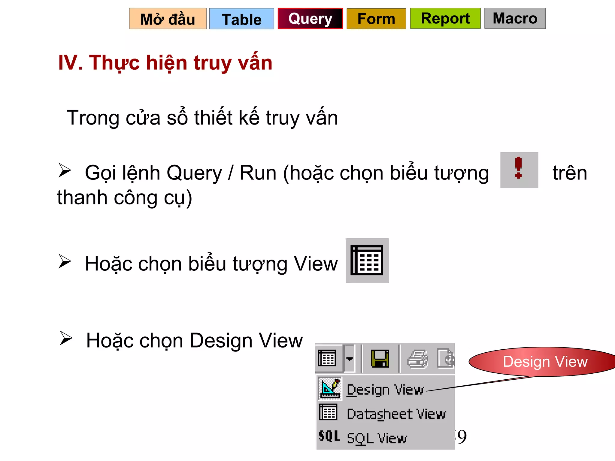 Mở đầu   Table   Query   Form   Report   Macro

IV. Thực hiện truy vấn

Trong cửa sổ thiết kế truy vấn

 Gọi lệnh Query / Run (hoặc chọn biểu tượng             trên
thanh công cụ)


 Hoặc chọn biểu tượng View


 Hoặc chọn Design View
                                                  Design View




                                           59
 