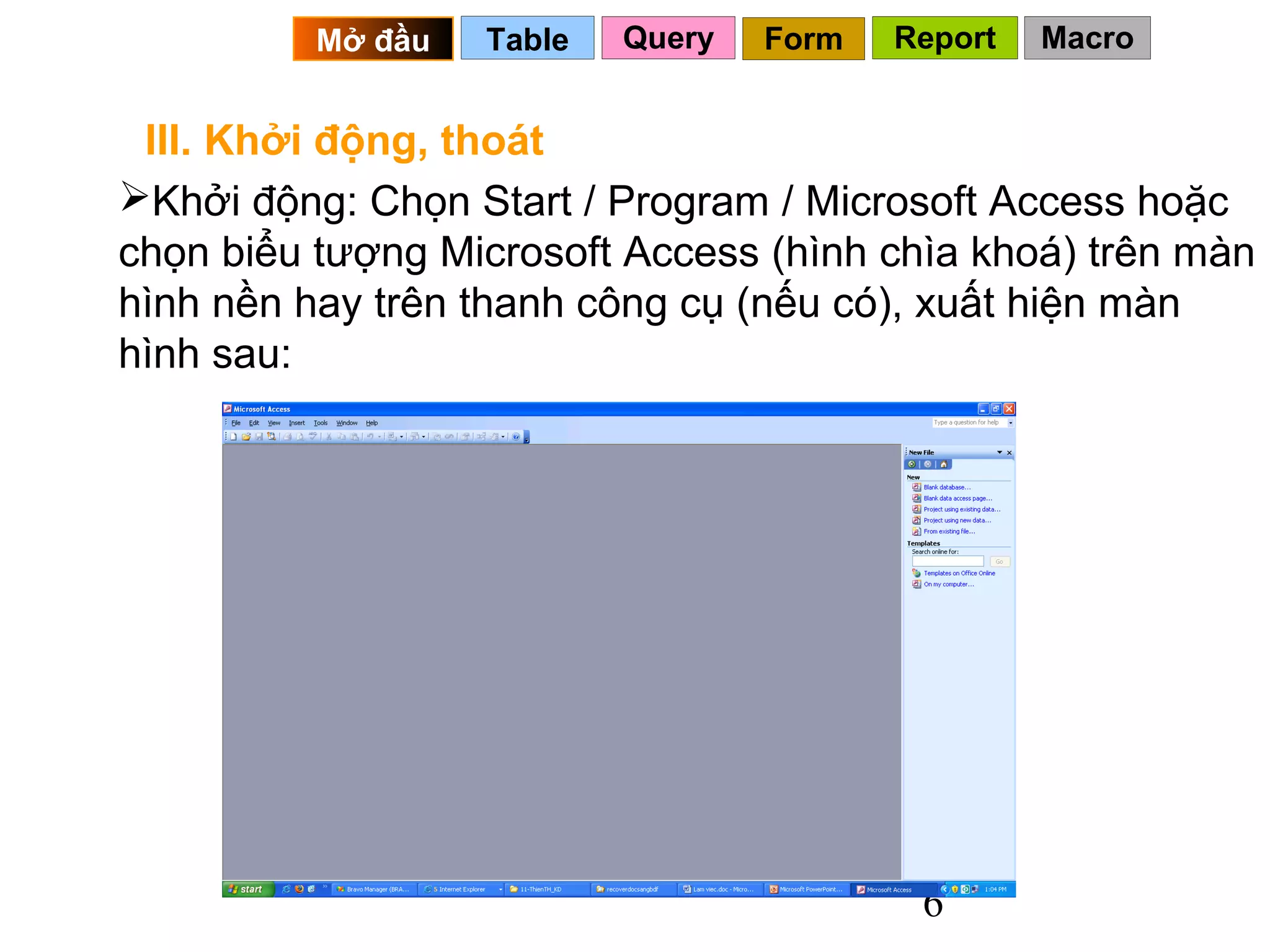 Mở đầu   Table   Query   Form   Report   Macro


 III. Khởi động, thoát
Khởi động: Chọn Start / Program / Microsoft Access hoặc
chọn biểu tượng Microsoft Access (hình chìa khoá) trên màn
hình nền hay trên thanh công cụ (nếu có), xuất hiện màn
hình sau:




                                           6
 