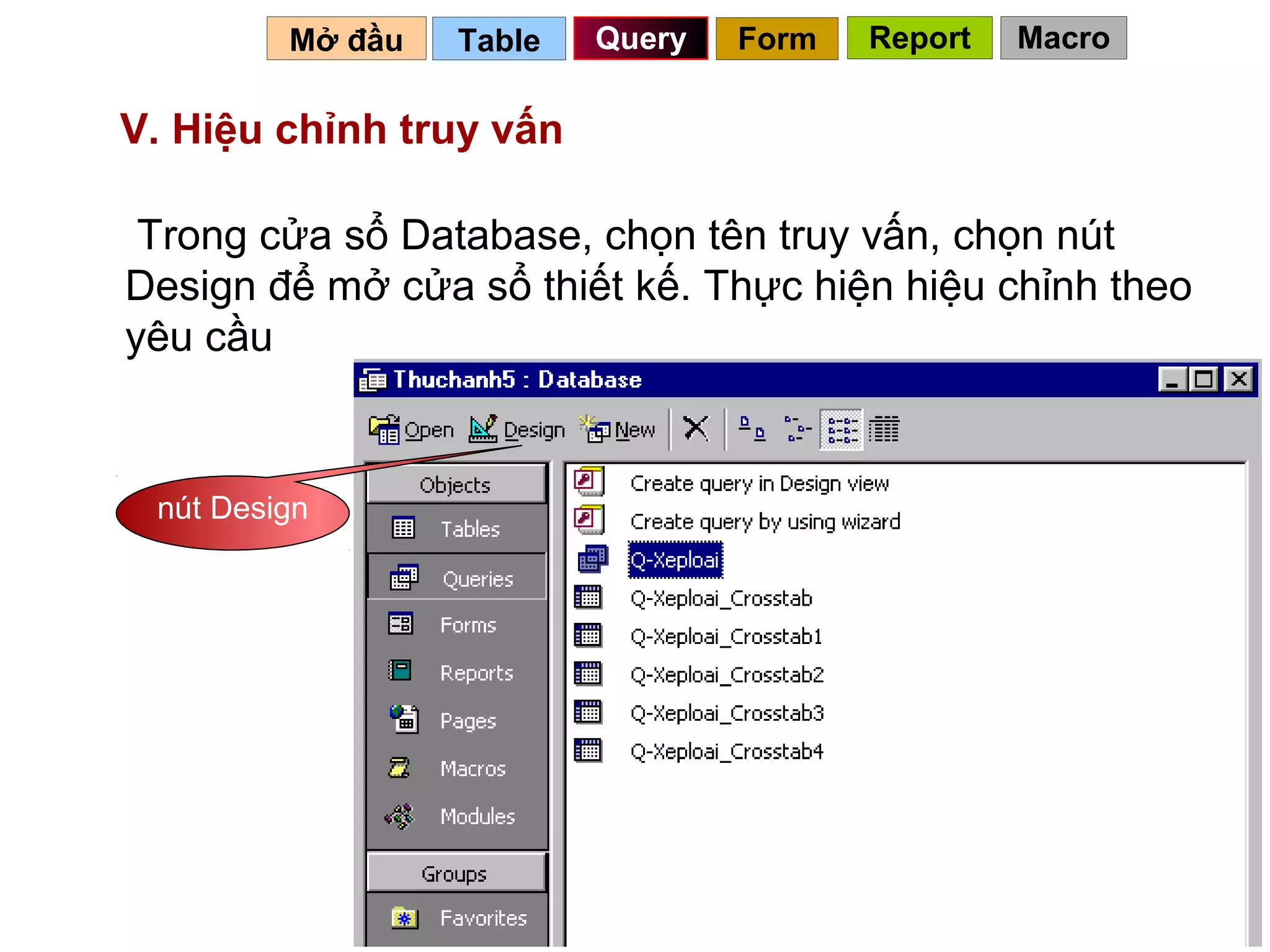 Mở đầu   Table   Query   Form   Report   Macro

V. Hiệu chỉnh truy vấn

 Trong cửa sổ Database, chọn tên truy vấn, chọn nút
Design để mở cửa sổ thiết kế. Thực hiện hiệu chỉnh theo
yêu cầu


 nút Design




                                            60
 