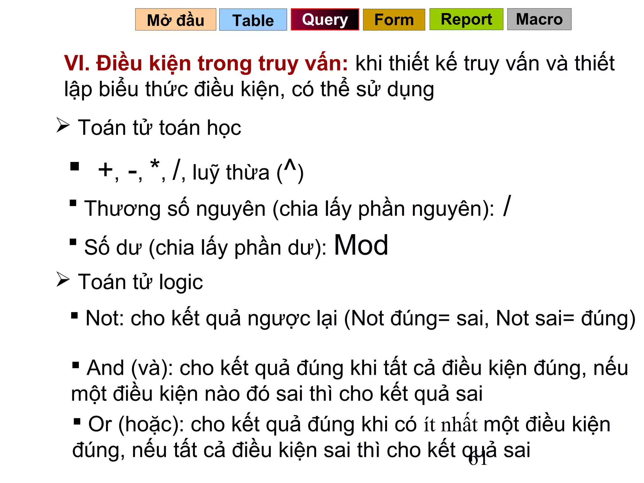 Mở đầu    Table   Query   Form   Report       Macro

VI. Điều kiện trong truy vấn: khi thiết kế truy vấn và thiết
lập biểu thức điều kiện, có thể sử dụng
 Toán tử toán học

  +, -, *, /, luỹ thừa (^)
  Thương số nguyên (chia lấy phần nguyên):        /
  Số dư (chia lấy phần dư): Mod
 Toán tử logic
  Not: cho kết quả ngược lại (Not đúng= sai, Not sai= đúng)

  And (và): cho kết quả đúng khi tất cả điều kiện đúng, nếu
 một điều kiện nào đó sai thì cho kết quả sai
  Or (hoặc): cho kết quả đúng khi có ít nhất một điều kiện
 đúng, nếu tất cả điều kiện sai thì cho kết quả sai
                                             61
 