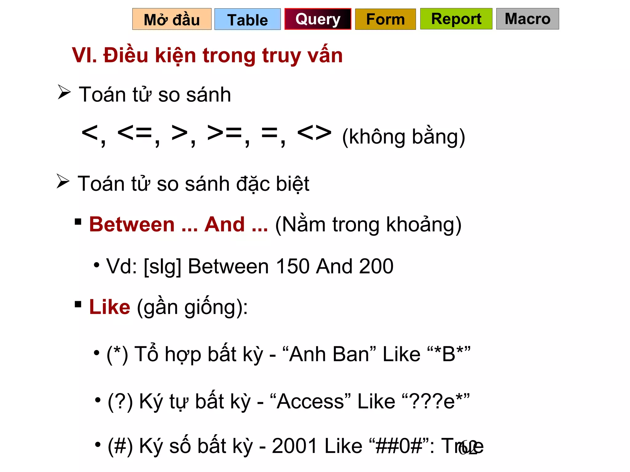 Mở đầu   Table   Query   Form   Report   Macro

 VI. Điều kiện trong truy vấn
 Toán tử so sánh

  <, <=, >, >=, =, <> (không bằng)
 Toán tử so sánh đặc biệt
  Between ... And ... (Nằm trong khoảng)

   • Vd: [slg] Between 150 And 200
  Like (gần giống):

   • (*) Tổ hợp bất kỳ - “Anh Ban” Like “*B*”

    • (?) Ký tự bất kỳ - “Access” Like “???e*”

    • (#) Ký số bất kỳ - 2001 Like “##0#”: True
                                             62
 