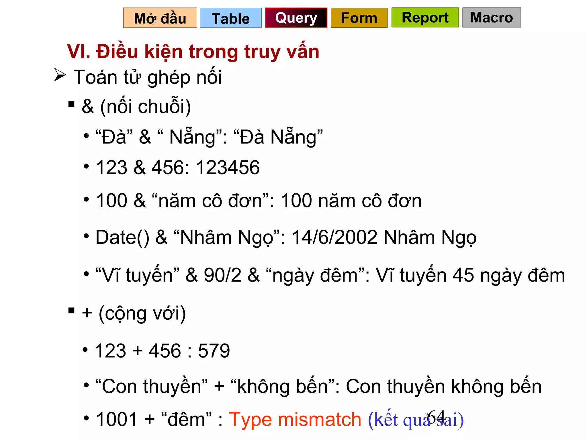 Mở đầu    Table   Query   Form   Report   Macro

 VI. Điều kiện trong truy vấn
 Toán tử ghép nối
  & (nối chuỗi)
   • “Đà” & “ Nẵng”: “Đà Nẵng”
   • 123 & 456: 123456
   • 100 & “năm cô đơn”: 100 năm cô đơn
   • Date() & “Nhâm Ngọ”: 14/6/2002 Nhâm Ngọ
   • “Vĩ tuyến” & 90/2 & “ngày đêm”: Vĩ tuyến 45 ngày đêm
  + (cộng với)
   • 123 + 456 : 579
   • “Con thuyền” + “không bến”: Con thuyền không bến
                                         64
   • 1001 + “đêm” : Type mismatch (kết quả sai)
 