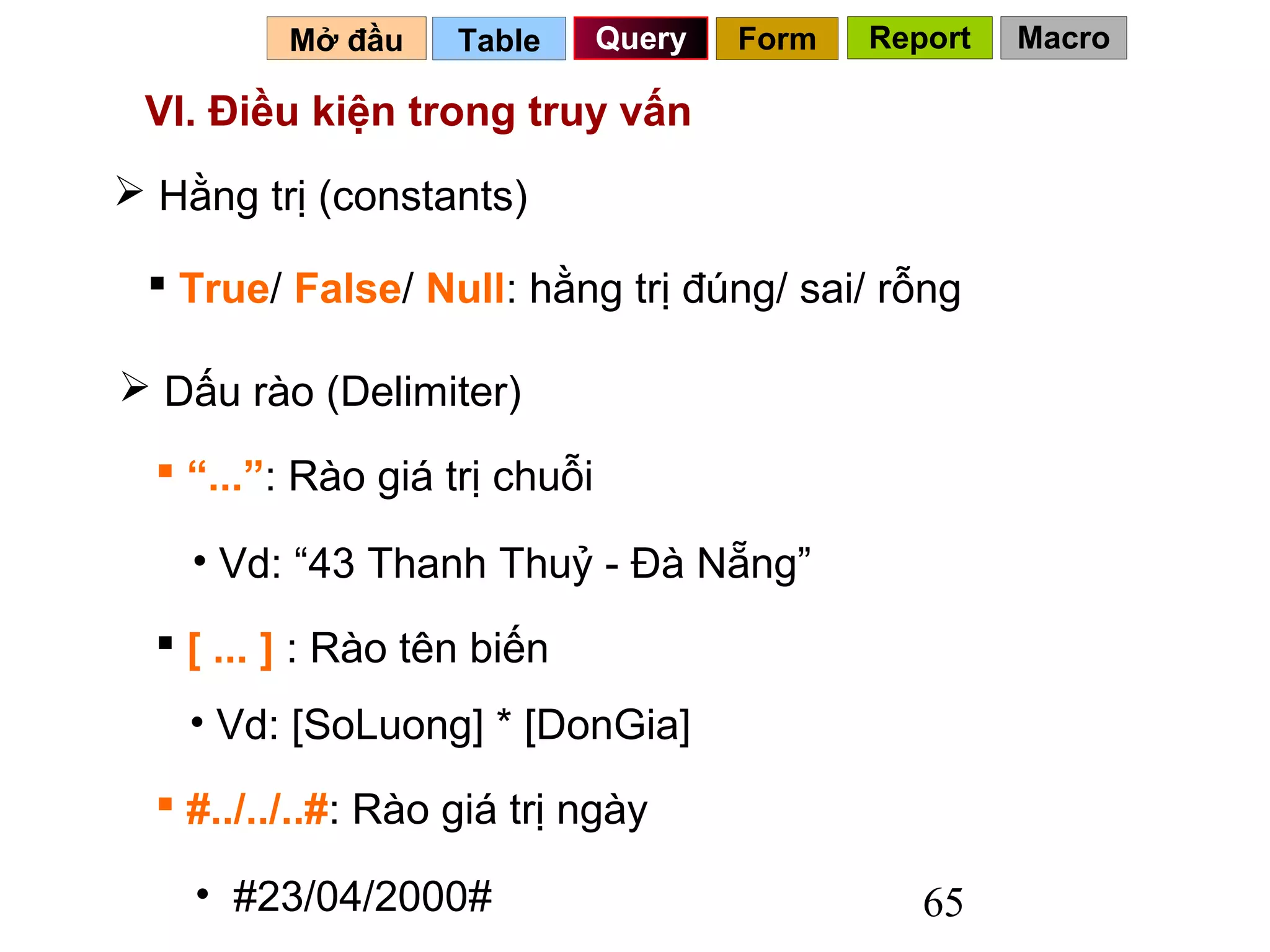 Mở đầu    Table      Query   Form   Report   Macro

 VI. Điều kiện trong truy vấn
 Hằng trị (constants)

  True/ False/ Null: hằng trị đúng/ sai/ rỗng

 Dấu rào (Delimiter)

   “...”: Rào giá trị chuỗi

    • Vd: “43 Thanh Thuỷ - Đà Nẵng”
   [ ... ] : Rào tên biến
    • Vd: [SoLuong] * [DonGia]
   #../../..#: Rào giá trị ngày

    • #23/04/2000#                               65
 