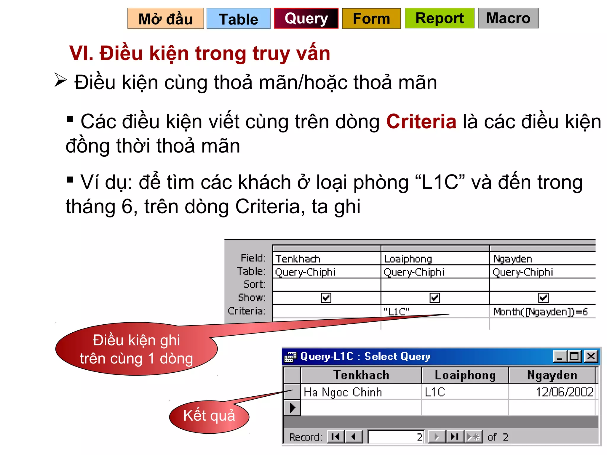 Mở đầu     Table   Query   Form   Report   Macro

 VI. Điều kiện trong truy vấn
 Điều kiện cùng thoả mãn/hoặc thoả mãn
  Các điều kiện viết cùng trên dòng Criteria là các điều kiện
 đồng thời thoả mãn
  Ví dụ: để tìm các khách ở loại phòng “L1C” và đến trong
 tháng 6, trên dòng Criteria, ta ghi




    Điều kiện ghi
  trên cùng 1 dòng


                Kết quả
                                               66
 