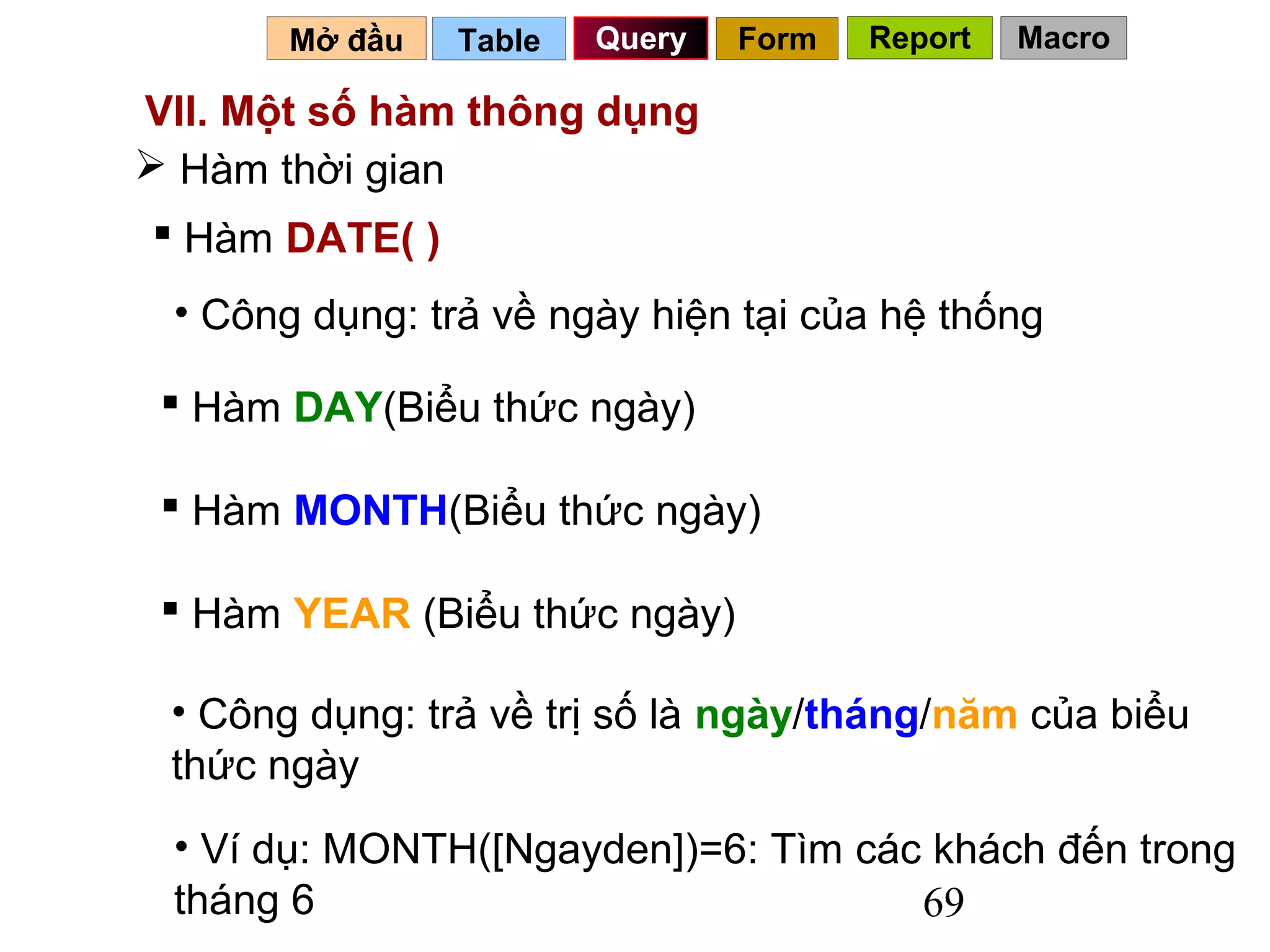 Mở đầu   Table   Query   Form   Report   Macro

VII. Một số hàm thông dụng
 Hàm thời gian
 Hàm DATE( )
 • Công dụng: trả về ngày hiện tại của hệ thống

  Hàm DAY(Biểu thức ngày)

  Hàm MONTH(Biểu thức ngày)

  Hàm YEAR (Biểu thức ngày)

 • Công dụng: trả về trị số là ngày/tháng/năm của biểu
 thức ngày
 • Ví dụ: MONTH([Ngayden])=6: Tìm các khách đến trong
 tháng 6                             69
 