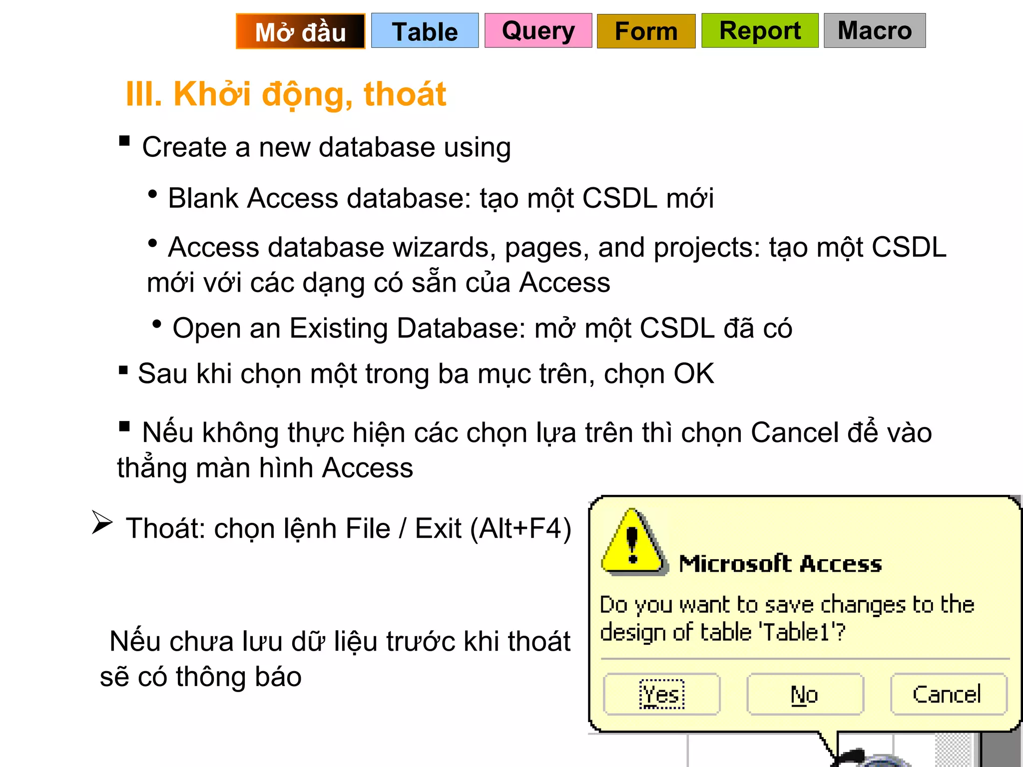 Mở đầu     Table    Query    Form    Report   Macro

   III. Khởi động, thoát
   Create a new database using
    • Blank Access database: tạo một CSDL mới
    • Access database wizards, pages, and projects: tạo một CSDL
    mới với các dạng có sẵn của Access
    • Open an Existing Database: mở một CSDL đã có
   Sau khi chọn một trong ba mục trên, chọn OK

   Nếu không thực hiện các chọn lựa trên thì chọn Cancel để vào
  thẳng màn hình Access

 Thoát: chọn lệnh File / Exit (Alt+F4)


 Nếu chưa lưu dữ liệu trước khi thoát
sẽ có thông báo
                                                   7
 