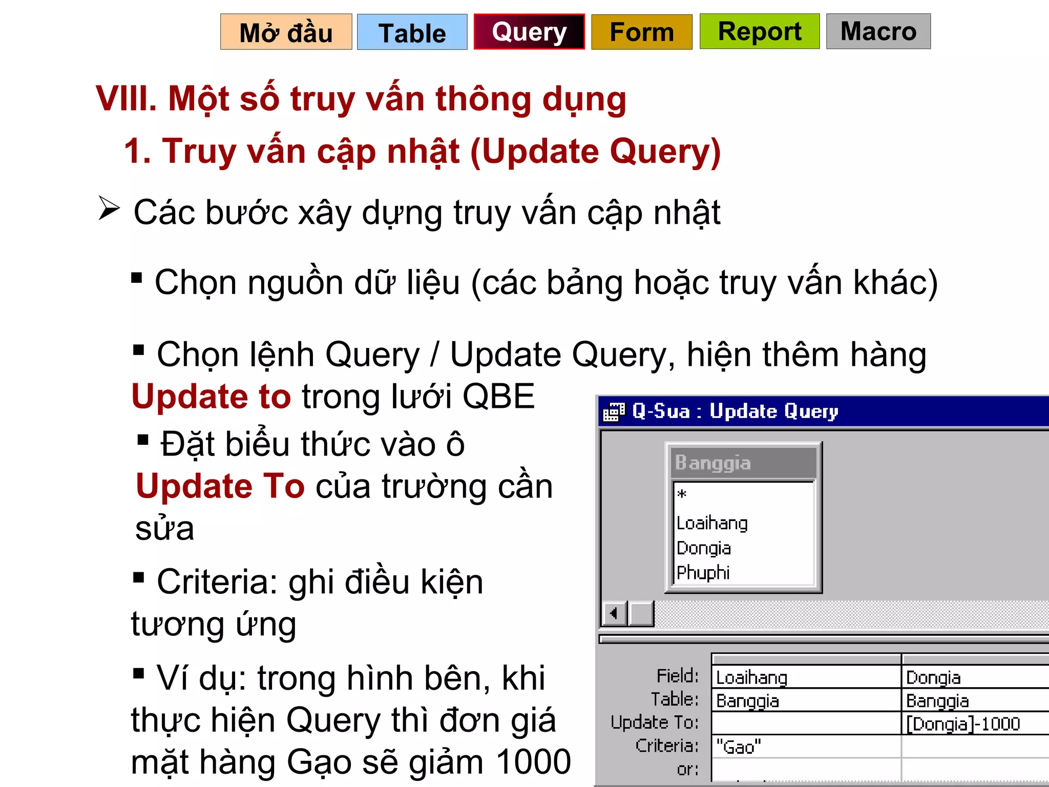 Mở đầu   Table   Query   Form   Report   Macro

VIII. Một số truy vấn thông dụng
 1. Truy vấn cập nhật (Update Query)
 Các bước xây dựng truy vấn cập nhật

  Chọn nguồn dữ liệu (các bảng hoặc truy vấn khác)

   Chọn lệnh Query / Update Query, hiện thêm hàng
  Update to trong lưới QBE
   Đặt biểu thức vào ô
  Update To của trường cần
  sửa
   Criteria: ghi điều kiện
  tương ứng
   Ví dụ: trong hình bên, khi
  thực hiện Query thì đơn giá
  mặt hàng Gạo sẽ giảm 1000              71
 