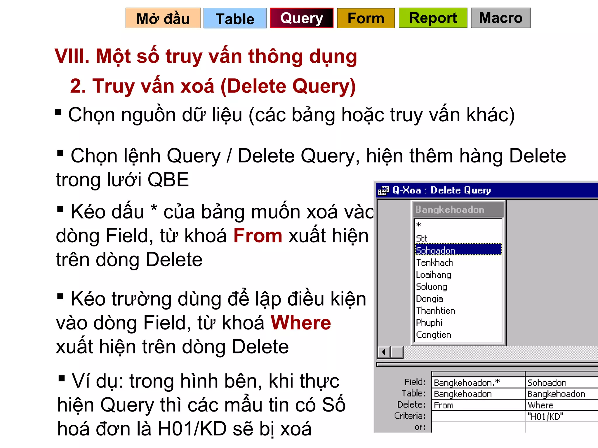 Mở đầu   Table   Query     Form   Report   Macro

VIII. Một số truy vấn thông dụng
  2. Truy vấn xoá (Delete Query)
 Chọn nguồn dữ liệu (các bảng hoặc truy vấn khác)

 Chọn lệnh Query / Delete Query, hiện thêm hàng Delete
trong lưới QBE
 Kéo dấu * của bảng muốn xoá vào
dòng Field, từ khoá From xuất hiện
trên dòng Delete
 Kéo trường dùng để lập điều kiện
vào dòng Field, từ khoá Where
xuất hiện trên dòng Delete
 Ví dụ: trong hình bên, khi thực
hiện Query thì các mẩu tin có Số
hoá đơn là H01/KD sẽ bị xoá                   72
 