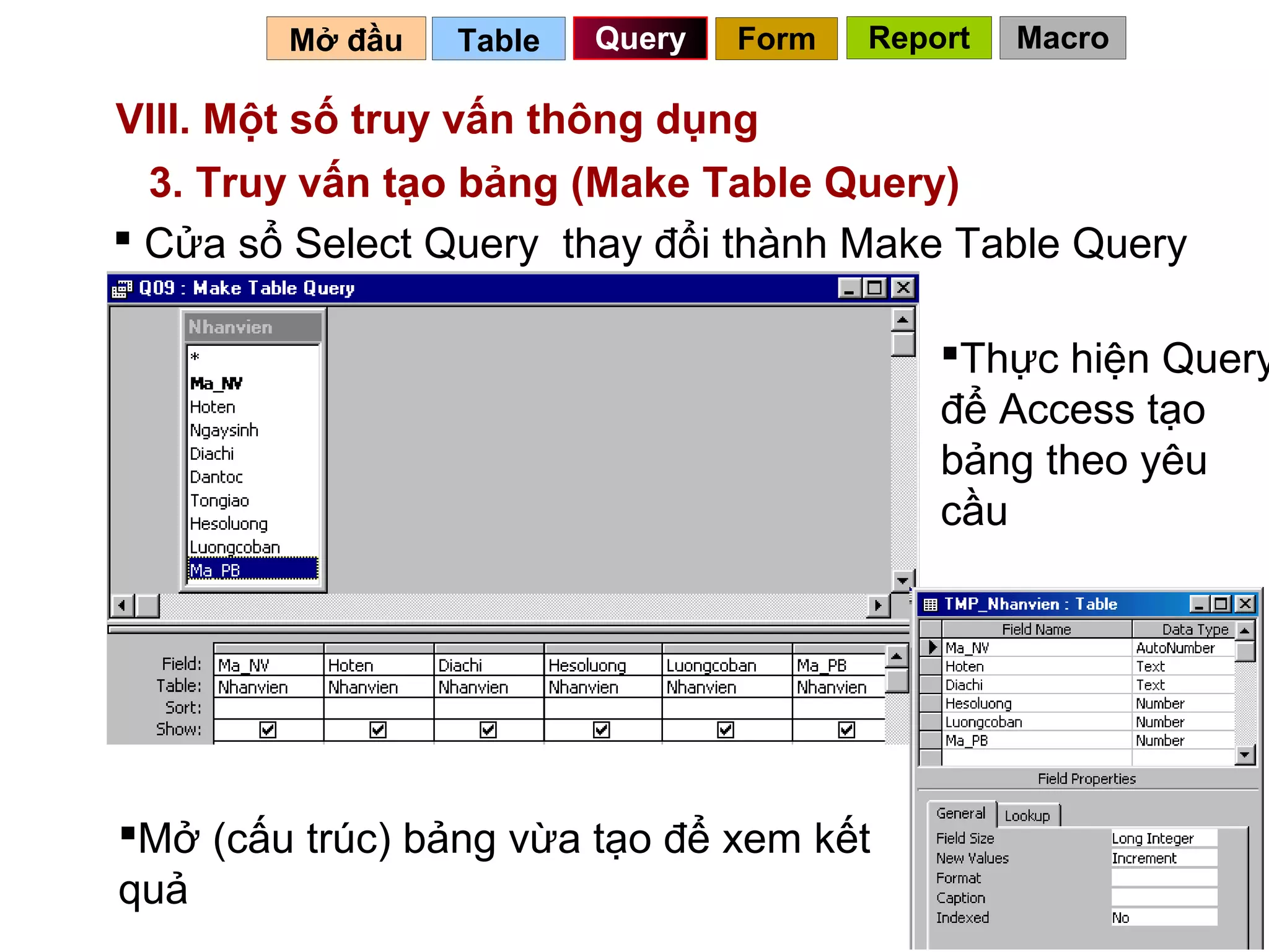 Mở đầu   Table   Query   Form   Report   Macro

VIII. Một số truy vấn thông dụng
  3. Truy vấn tạo bảng (Make Table Query)
 Cửa sổ Select Query thay đổi thành Make Table Query

                                            Thực hiện Query
                                            để Access tạo
                                            bảng theo yêu
                                            cầu




Mở (cấu trúc) bảng vừa tạo để xem kết
quả                                        74
 