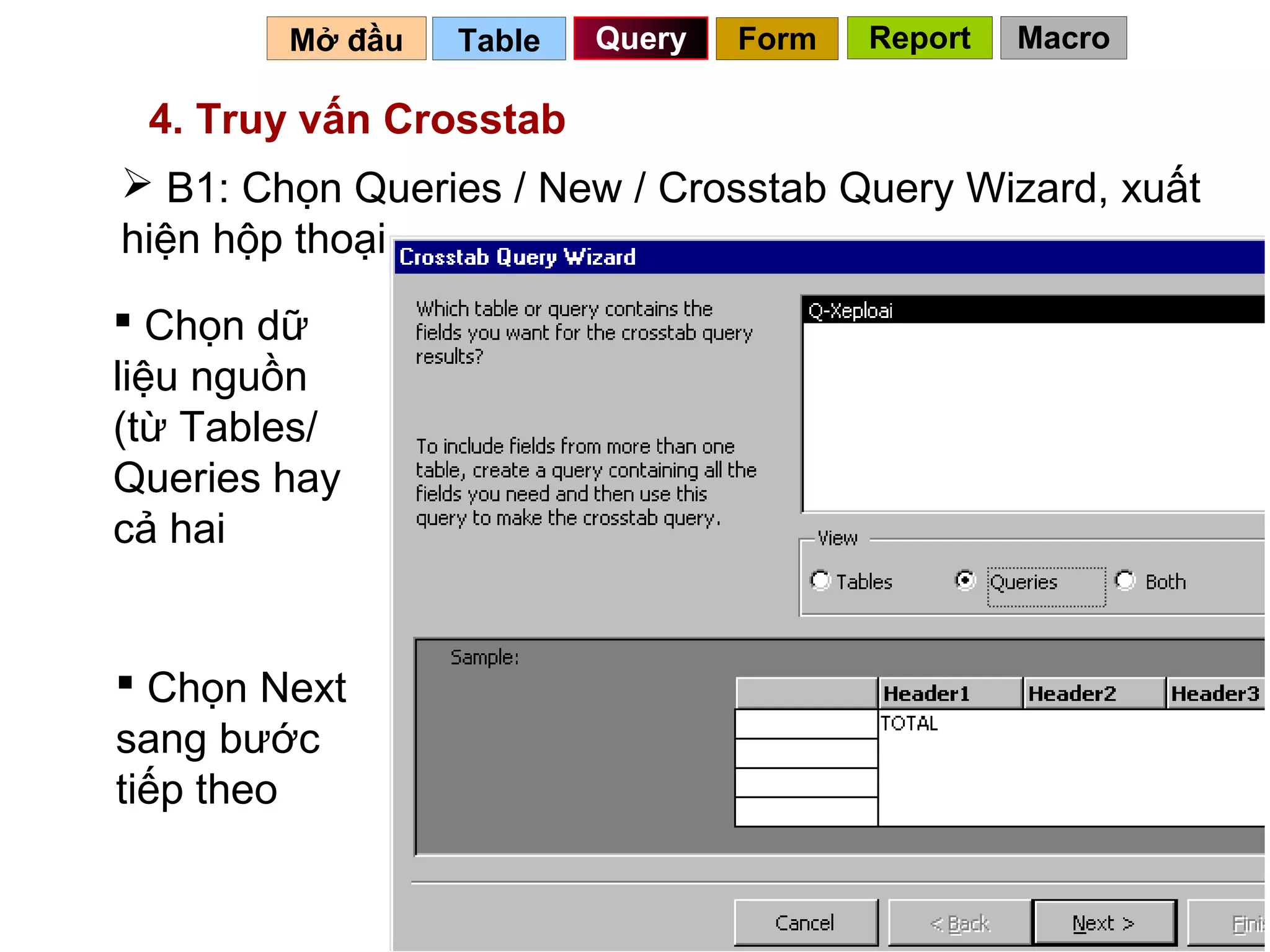Mở đầu   Table   Query   Form   Report   Macro

 4. Truy vấn Crosstab
 B1: Chọn Queries / New / Crosstab Query Wizard, xuất
hiện hộp thoại
 Chọn dữ
liệu nguồn
(từ Tables/
Queries hay
cả hai


 Chọn Next
sang bước
tiếp theo

                                           76
 