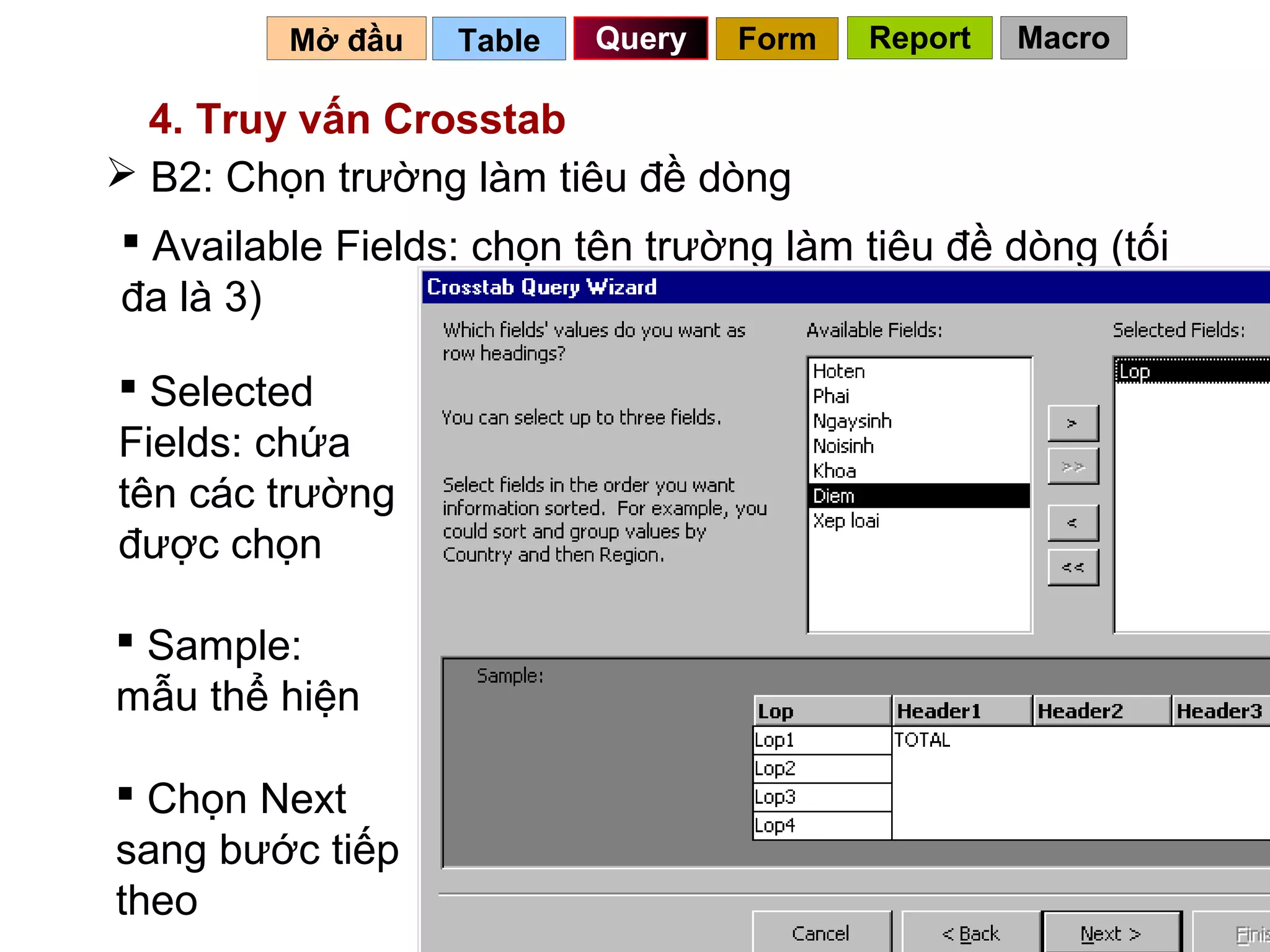 Mở đầu   Table   Query   Form   Report   Macro

  4. Truy vấn Crosstab
 B2: Chọn trường làm tiêu đề dòng
 Available Fields: chọn tên trường làm tiêu đề dòng (tối
đa là 3)

 Selected
Fields: chứa
tên các trường
được chọn

 Sample:
mẫu thể hiện

 Chọn Next
sang bước tiếp
theo                                        77
 