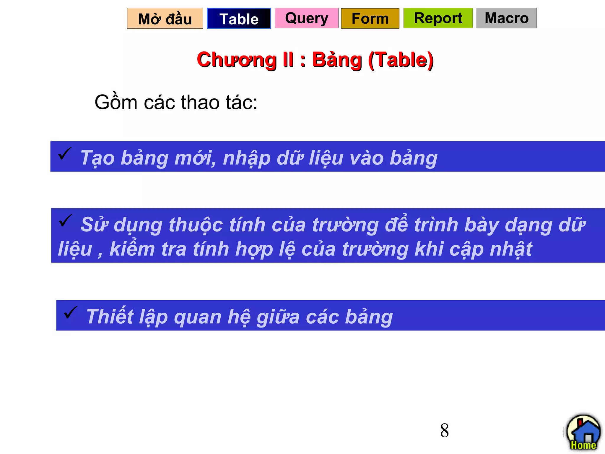 Mở đầu     Table   Query   Form   Report   Macro

                Chương II : Bảng (Table)

   Gồm các thao tác:

 Tạo bảng mới, nhập dữ liệu vào bảng


 Sử dụng thuộc tính của trường để trình bày dạng dữ
liệu , kiểm tra tính hợp lệ của trường khi cập nhật


 Thiết lập quan hệ giữa các bảng




                                            8
 