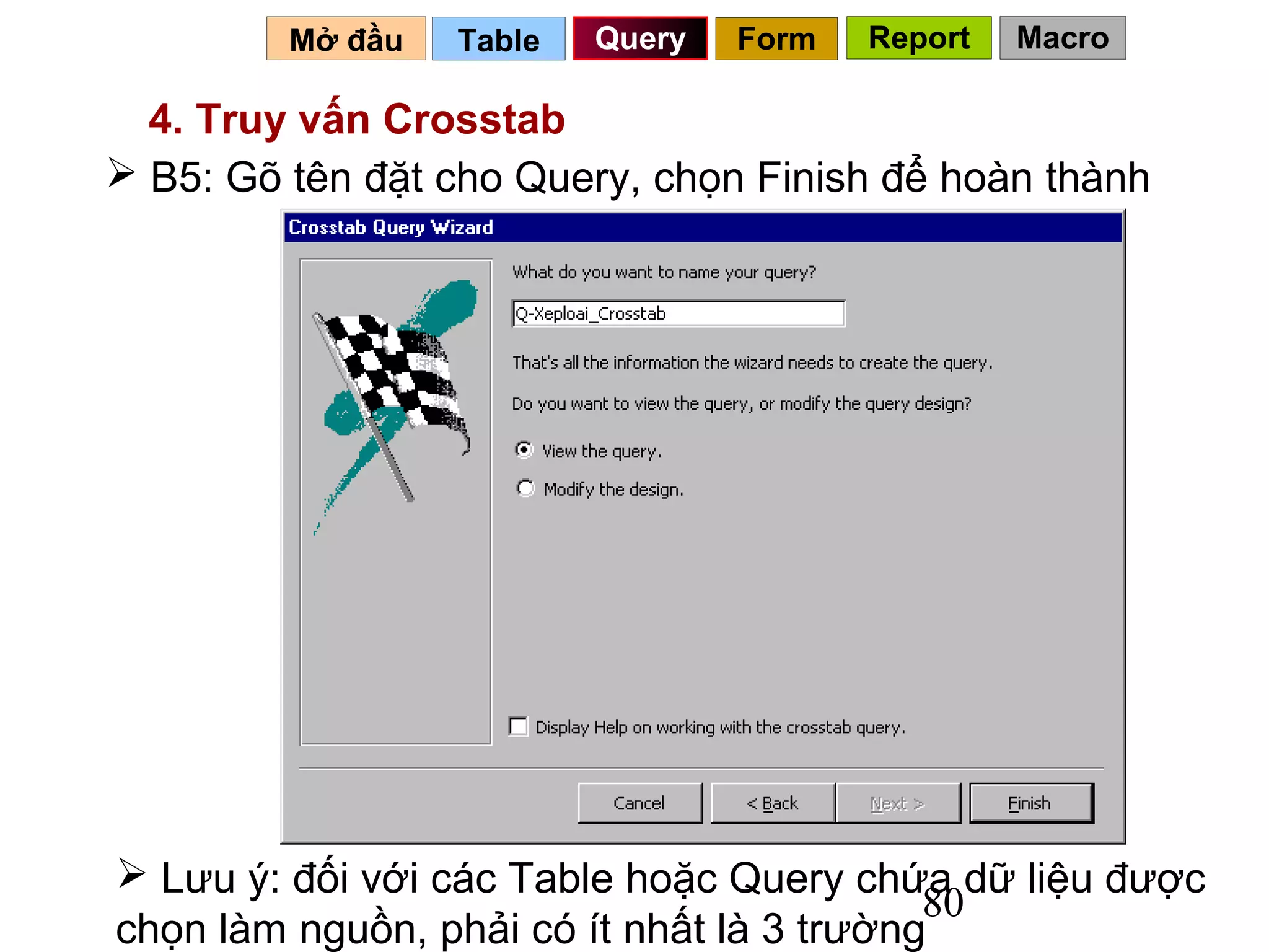 Mở đầu   Table   Query   Form   Report   Macro

  4. Truy vấn Crosstab
 B5: Gõ tên đặt cho Query, chọn Finish để hoàn thành




 Lưu ý: đối với các Table hoặc Query chứa dữ liệu được
                                           80
chọn làm nguồn, phải có ít nhất là 3 trường
 