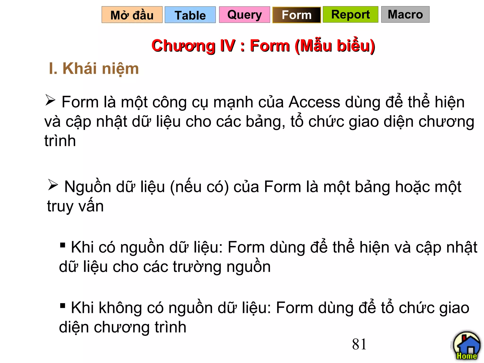 Mở đầu   Table   Query   Form   Report   Macro

               Chương IV : Form (Mẫu biểu)
I. Khái niệm
 Form là một công cụ mạnh của Access dùng để thể hiện
và cập nhật dữ liệu cho các bảng, tổ chức giao diện chương
trình

 Nguồn dữ liệu (nếu có) của Form là một bảng hoặc một
truy vấn

  Khi có nguồn dữ liệu: Form dùng để thể hiện và cập nhật
 dữ liệu cho các trường nguồn

  Khi không có nguồn dữ liệu: Form dùng để tổ chức giao
 diện chương trình
                                        81
 