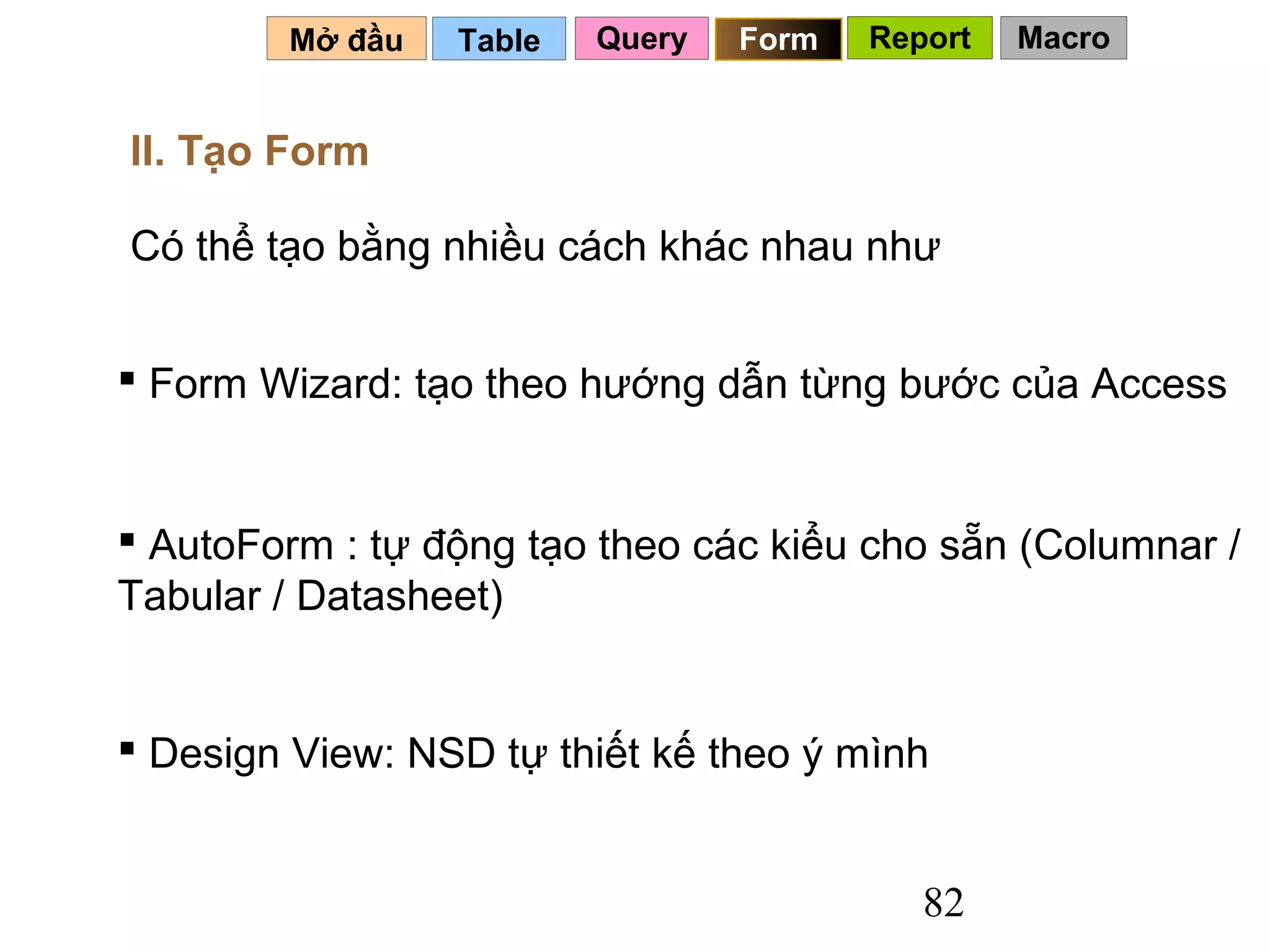 Mở đầu   Table   Query   Form   Report   Macro


II. Tạo Form

Có thể tạo bằng nhiều cách khác nhau như


 Form Wizard: tạo theo hướng dẫn từng bước của Access


 AutoForm : tự động tạo theo các kiểu cho sẵn (Columnar /
Tabular / Datasheet)


 Design View: NSD tự thiết kế theo ý mình


                                           82
 