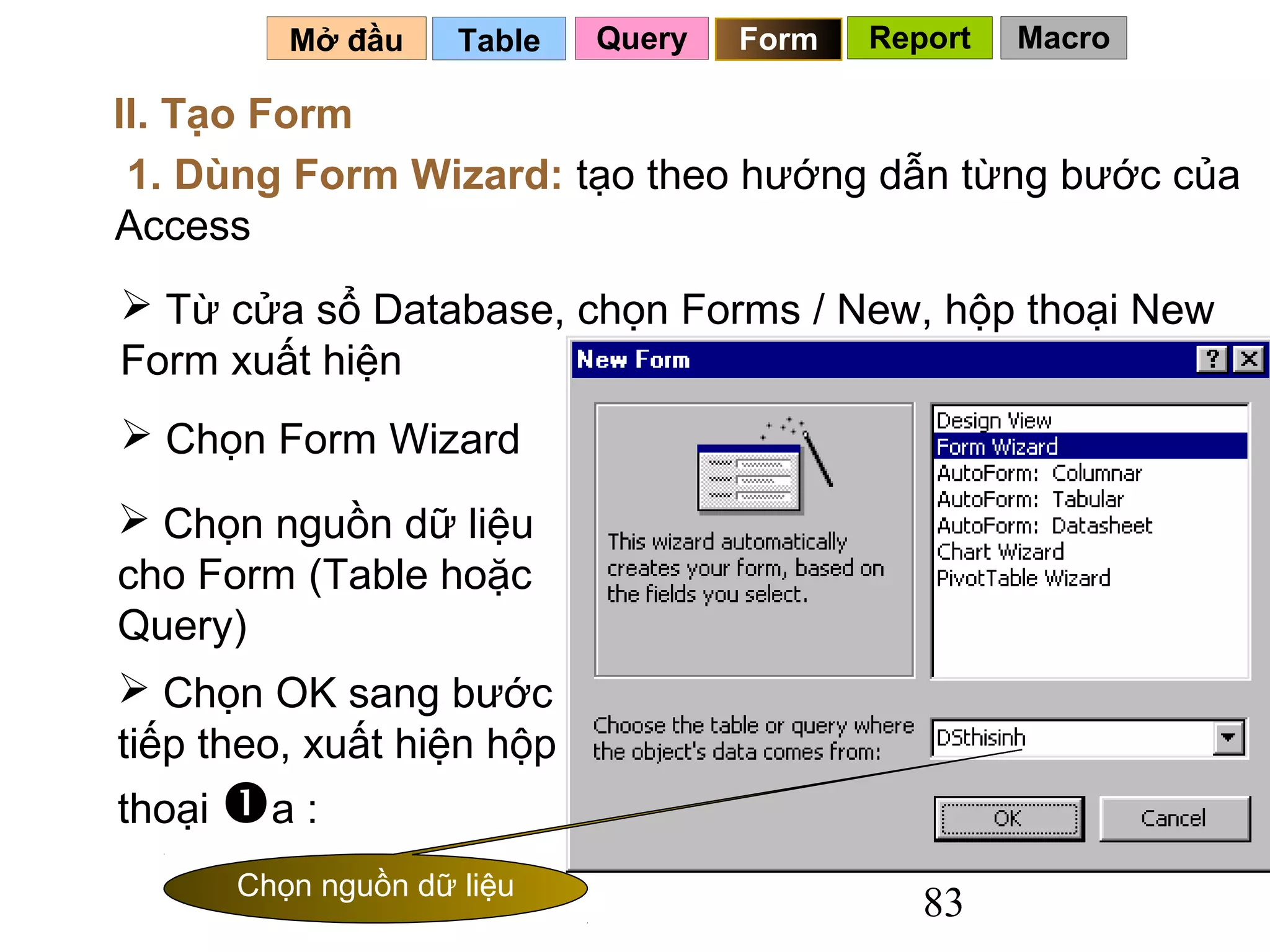 Mở đầu     Table   Query   Form   Report   Macro

II. Tạo Form
 1. Dùng Form Wizard: tạo theo hướng dẫn từng bước của
Access
 Từ cửa sổ Database, chọn Forms / New, hộp thoại New
Form xuất hiện
 Chọn Form Wizard

 Chọn nguồn dữ liệu
cho Form (Table hoặc
Query)
 Chọn OK sang bước
tiếp theo, xuất hiện hộp
thoại a :
      Chọn nguồn dữ liệu
                                              83
 
