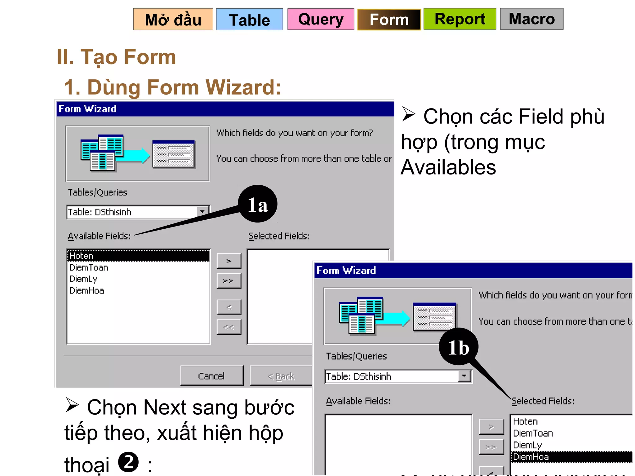 Mở đầu   Table     Query   Form   Report   Macro

II. Tạo Form
 1. Dùng Form Wizard:
                                       Chọn các Field phù
                                      hợp (trong mục
                                      Availables
                   1a




                                           1b

 Chọn Next sang bước
tiếp theo, xuất hiện hộp
                                      Fields), bấm nút > hoặc
                                             84
thoại  :
 