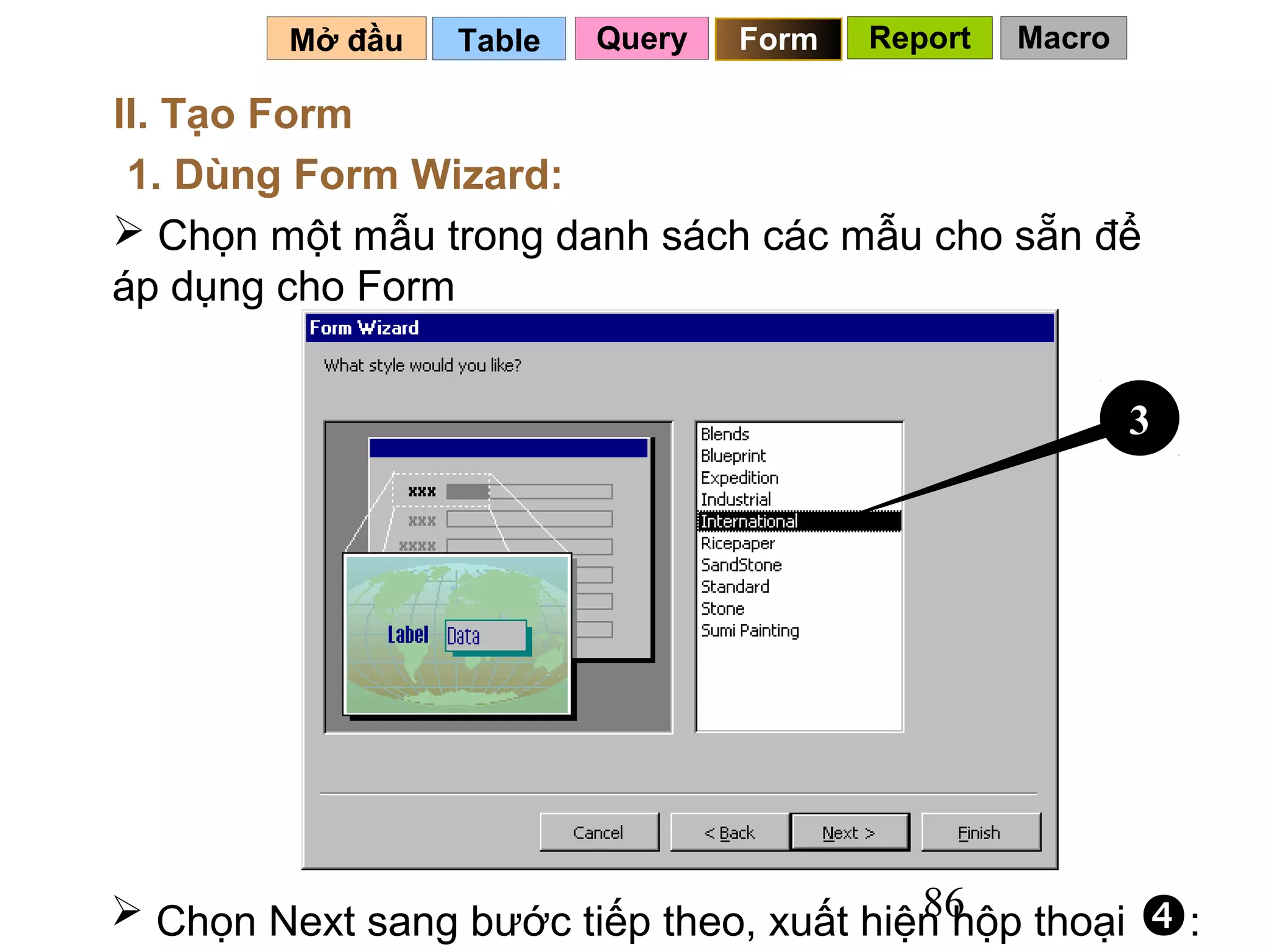 Mở đầu   Table   Query   Form   Report   Macro

II. Tạo Form
 1. Dùng Form Wizard:
 Chọn một mẫu trong danh sách các mẫu cho sẵn để
áp dụng cho Form


                                                          3




                                         86
 Chọn Next sang bước tiếp theo, xuất hiện hộp thoại      :
 