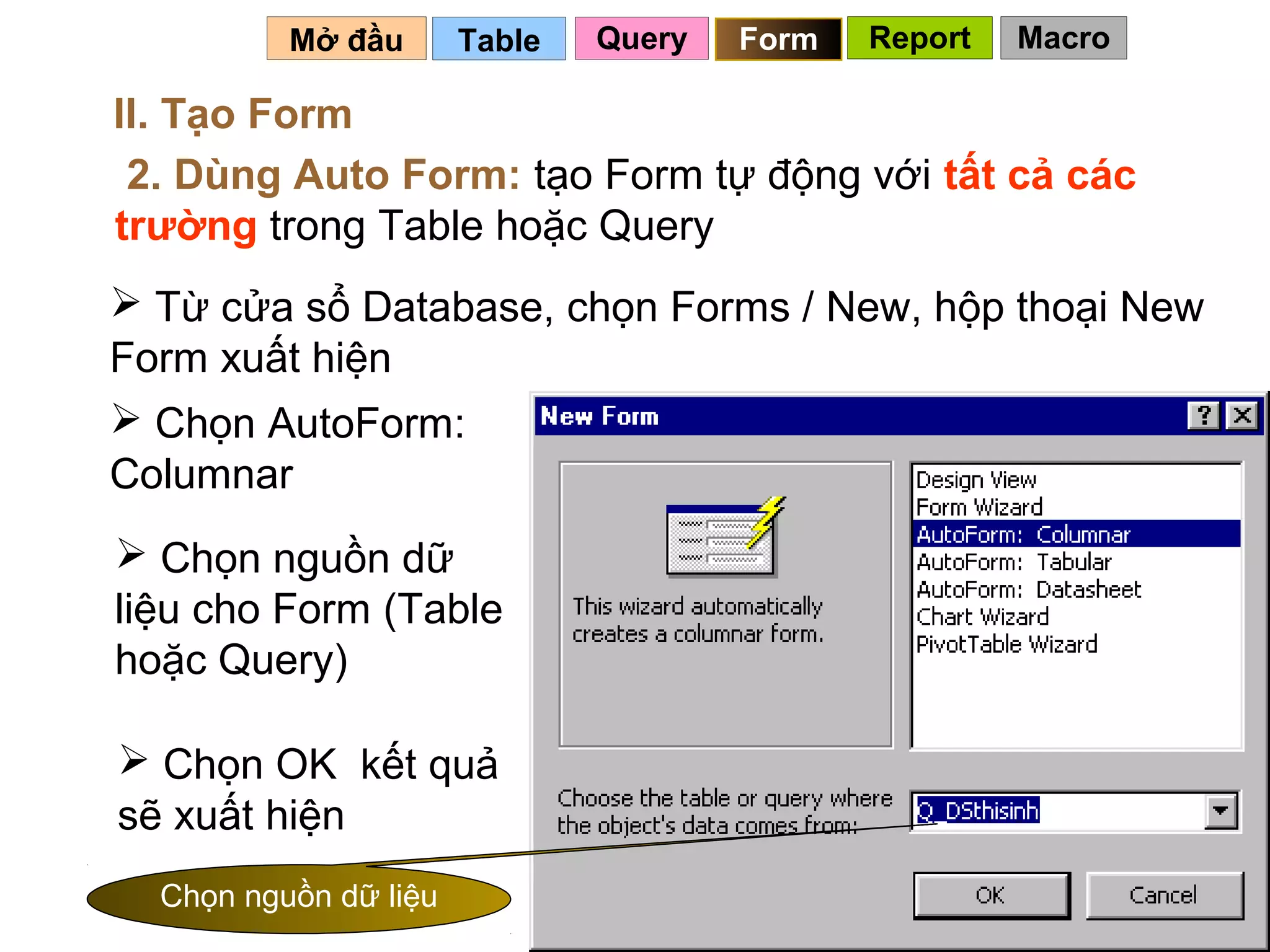 Mở đầu       Table   Query   Form   Report   Macro

II. Tạo Form
 2. Dùng Auto Form: tạo Form tự động với tất cả các
trường trong Table hoặc Query
 Từ cửa sổ Database, chọn Forms / New, hộp thoại New
Form xuất hiện
 Chọn AutoForm:
Columnar
 Chọn nguồn dữ
liệu cho Form (Table
hoặc Query)

 Chọn OK kết quả
sẽ xuất hiện
  Chọn nguồn dữ liệu                             88
 