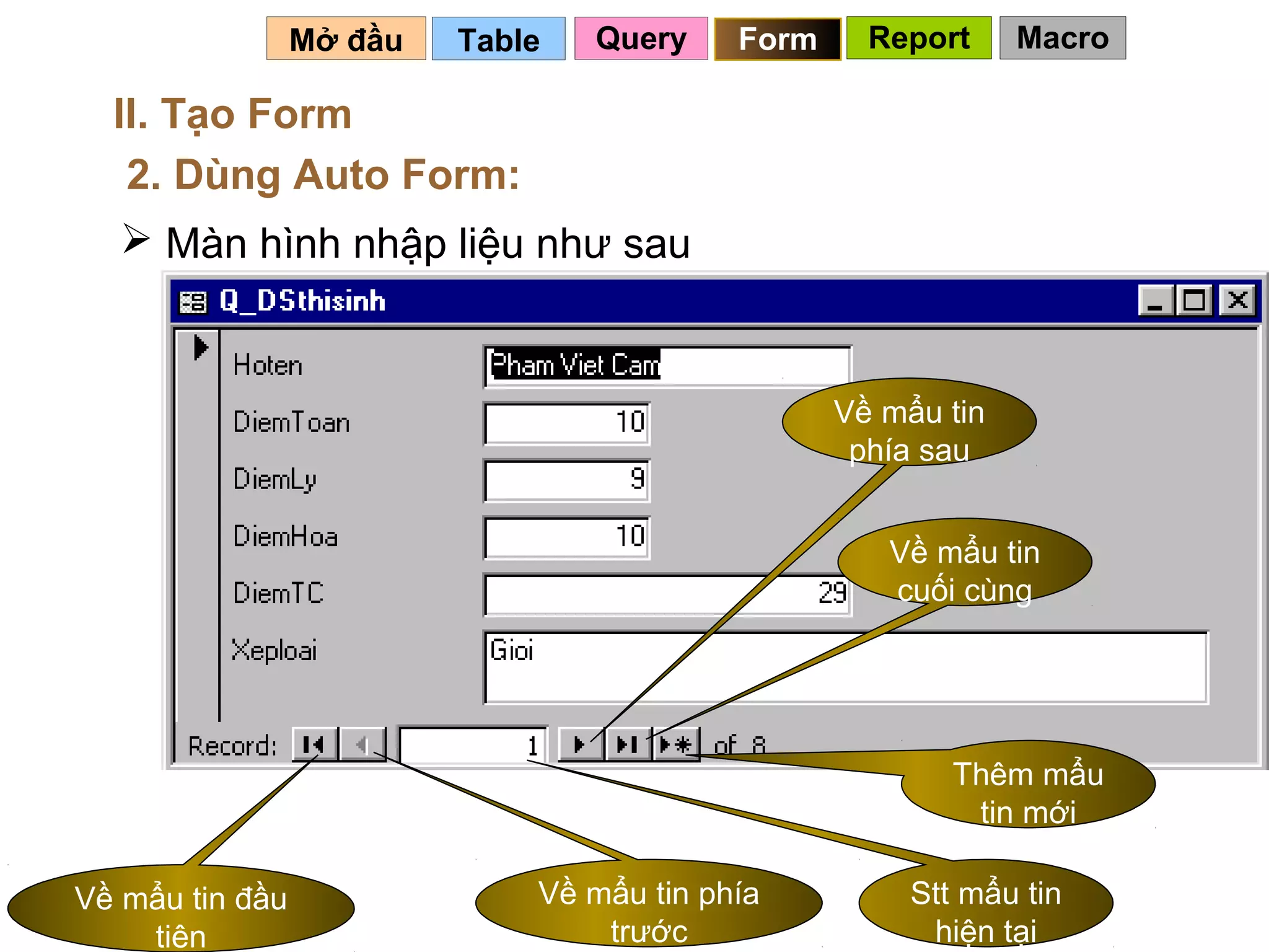 Mở đầu   Table   Query    Form     Report     Macro

  II. Tạo Form
   2. Dùng Auto Form:
   Màn hình nhập liệu như sau



                                                  Về mẩu tin
                                                   phía sau


                                                     Về mẩu tin
                                                     cuối cùng




                                                          Thêm mẩu
                                                           tin mới

Về mẩu tin đầu                Về mẩu tin phía          Stt mẩu tin
                                                        89
    tiên                          trước                  hiện tại
 