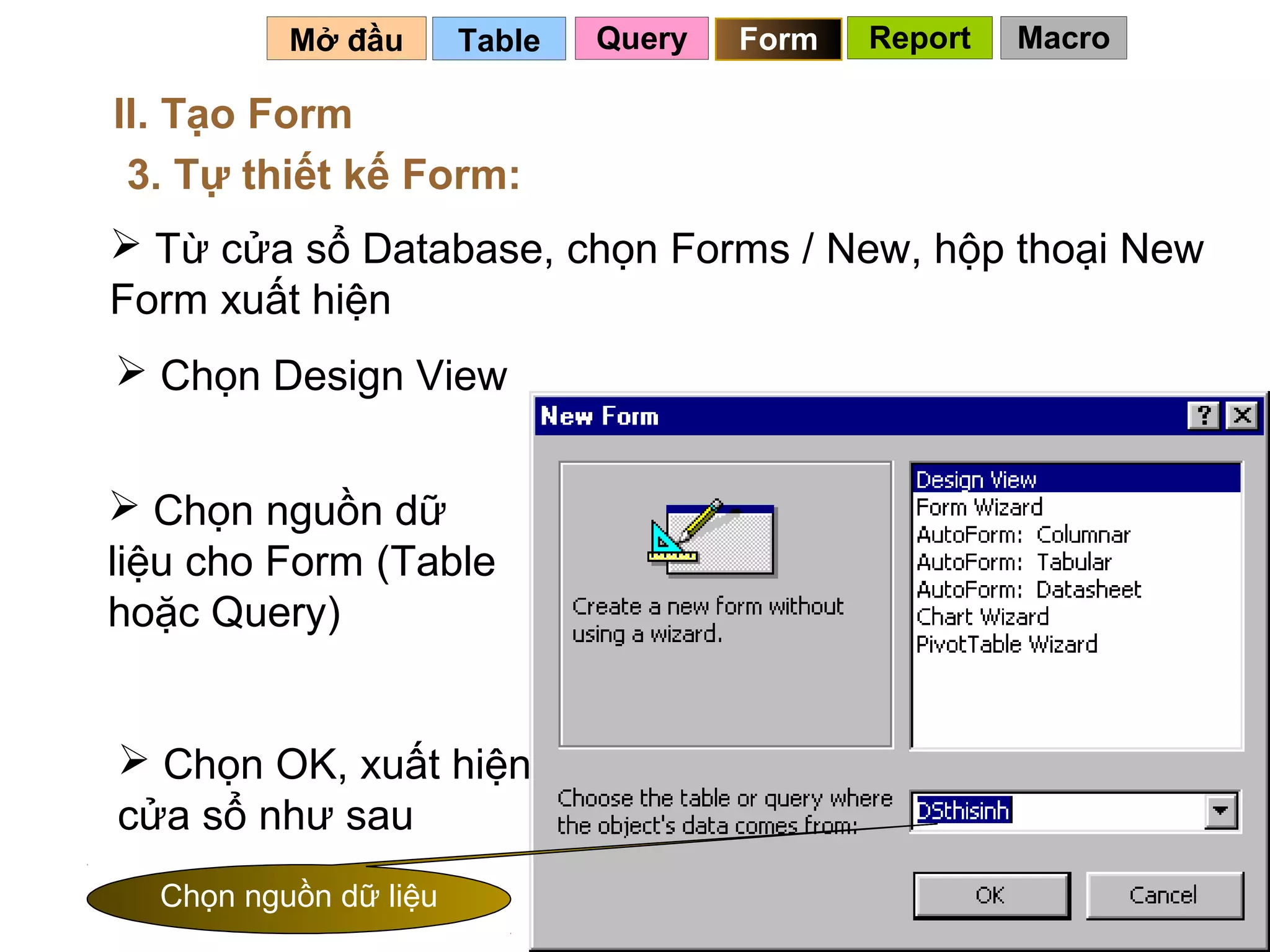 Mở đầu       Table   Query   Form   Report   Macro

II. Tạo Form
 3. Tự thiết kế Form:
 Từ cửa sổ Database, chọn Forms / New, hộp thoại New
Form xuất hiện
 Chọn Design View


 Chọn nguồn dữ
liệu cho Form (Table
hoặc Query)


 Chọn OK, xuất hiện
cửa sổ như sau
  Chọn nguồn dữ liệu                             90
 