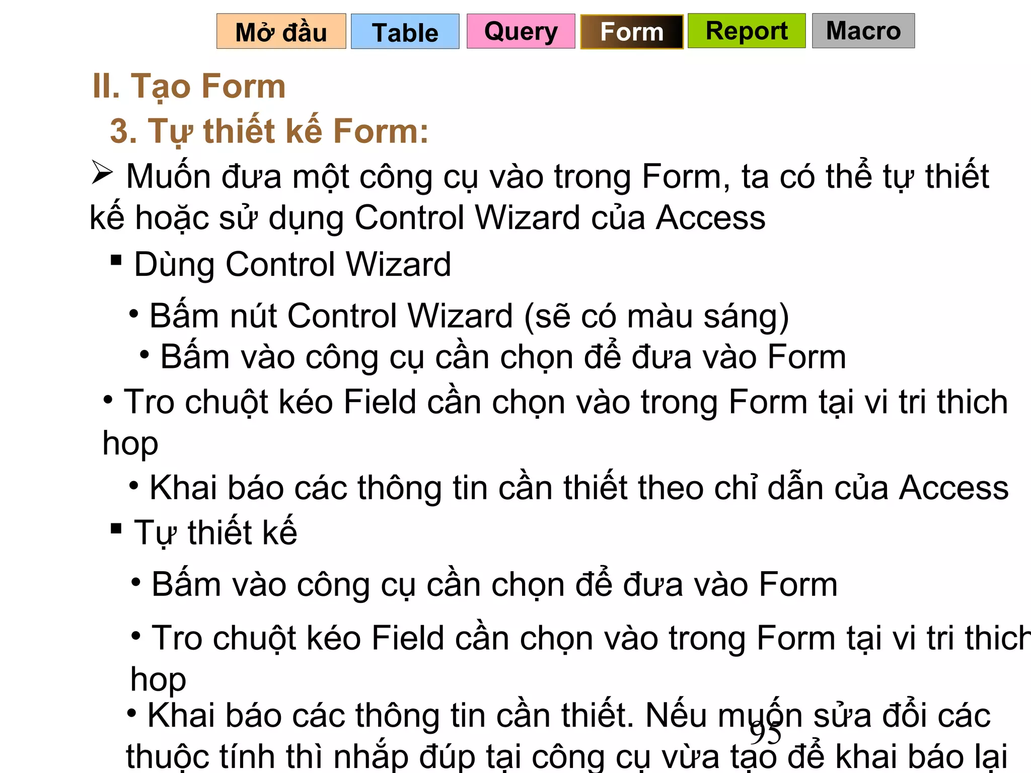 Mở đầu    Table   Query   Form   Report   Macro

II. Tạo Form
  3. Tự thiết kế Form:
 Muốn đưa một công cụ vào trong Form, ta có thể tự thiết
kế hoặc sử dụng Control Wizard của Access
   Dùng Control Wizard
    • Bấm nút Control Wizard (sẽ có màu sáng)
     • Bấm vào công cụ cần chọn để đưa vào Form
 • Tro chuột kéo Field cần chọn vào trong Form tại vi tri thich
 hop
    • Khai báo các thông tin cần thiết theo chỉ dẫn của Access
   Tự thiết kế
    • Bấm vào công cụ cần chọn để đưa vào Form
  • Tro chuột kéo Field cần chọn vào trong Form tại vi tri thich
  hop
  • Khai báo các thông tin cần thiết. Nếu muốn sửa đổi các
                                            95
  thuộc tính thì nhắp đúp tại công cụ vừa tạo để khai báo lại
 