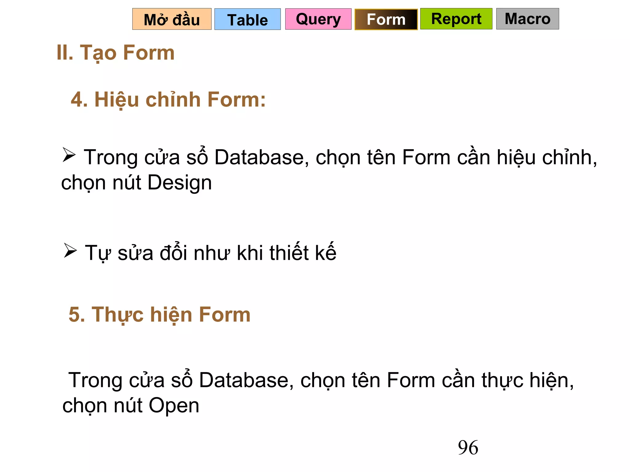 Mở đầu   Table   Query   Form   Report   Macro

II. Tạo Form

 4. Hiệu chỉnh Form:

 Trong cửa sổ Database, chọn tên Form cần hiệu chỉnh,
chọn nút Design


 Tự sửa đổi như khi thiết kế


 5. Thực hiện Form


 Trong cửa sổ Database, chọn tên Form cần thực hiện,
chọn nút Open

                                           96
 