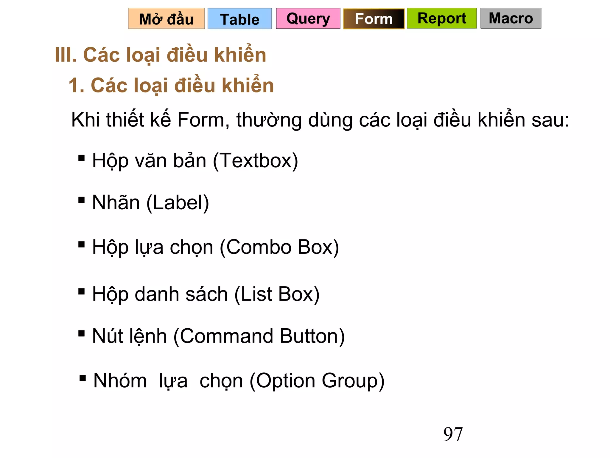 Mở đầu    Table   Query   Form   Report   Macro

III. Các loại điều khiển
  1. Các loại điều khiển
 Khi thiết kế Form, thường dùng các loại điều khiển sau:
   Hộp văn bản (Textbox)

   Nhãn (Label)

   Hộp lựa chọn (Combo Box)

   Hộp danh sách (List Box)

   Nút lệnh (Command Button)

   Nhóm lựa chọn (Option Group)

                                             97
 