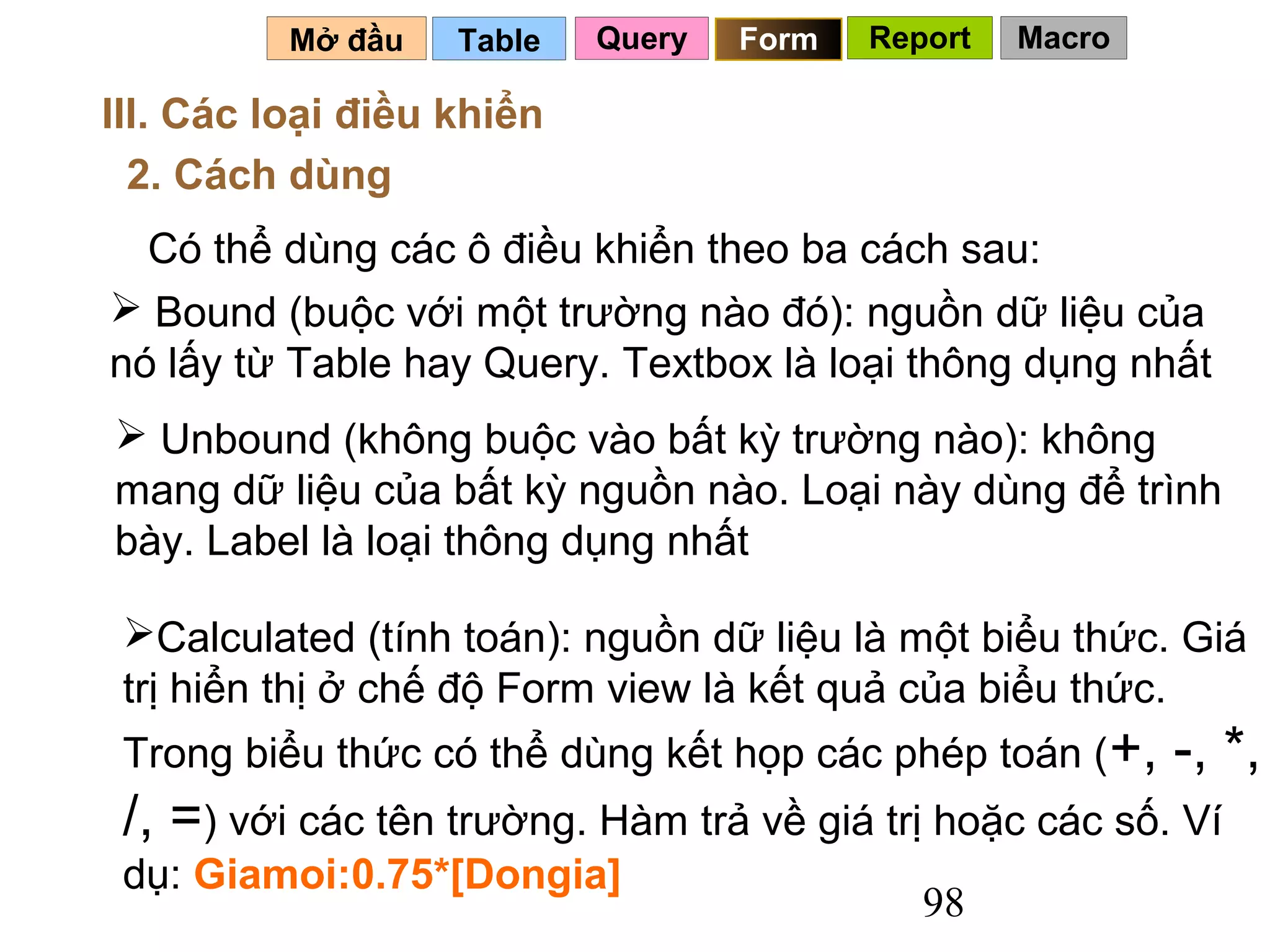 Mở đầu   Table   Query   Form   Report   Macro

III. Các loại điều khiển
  2. Cách dùng
  Có thể dùng các ô điều khiển theo ba cách sau:
 Bound (buộc với một trường nào đó): nguồn dữ liệu của
nó lấy từ Table hay Query. Textbox là loại thông dụng nhất
 Unbound (không buộc vào bất kỳ trường nào): không
mang dữ liệu của bất kỳ nguồn nào. Loại này dùng để trình
bày. Label là loại thông dụng nhất

 Calculated (tính toán): nguồn dữ liệu là một biểu thức. Giá
 trị hiển thị ở chế độ Form view là kết quả của biểu thức.
 Trong biểu thức có thể dùng kết họp các phép toán ( +,    -, *,
 /, =) với các tên trường. Hàm trả về giá trị hoặc các số. Ví
 dụ: Giamoi:0.75*[Dongia]
                                             98
 