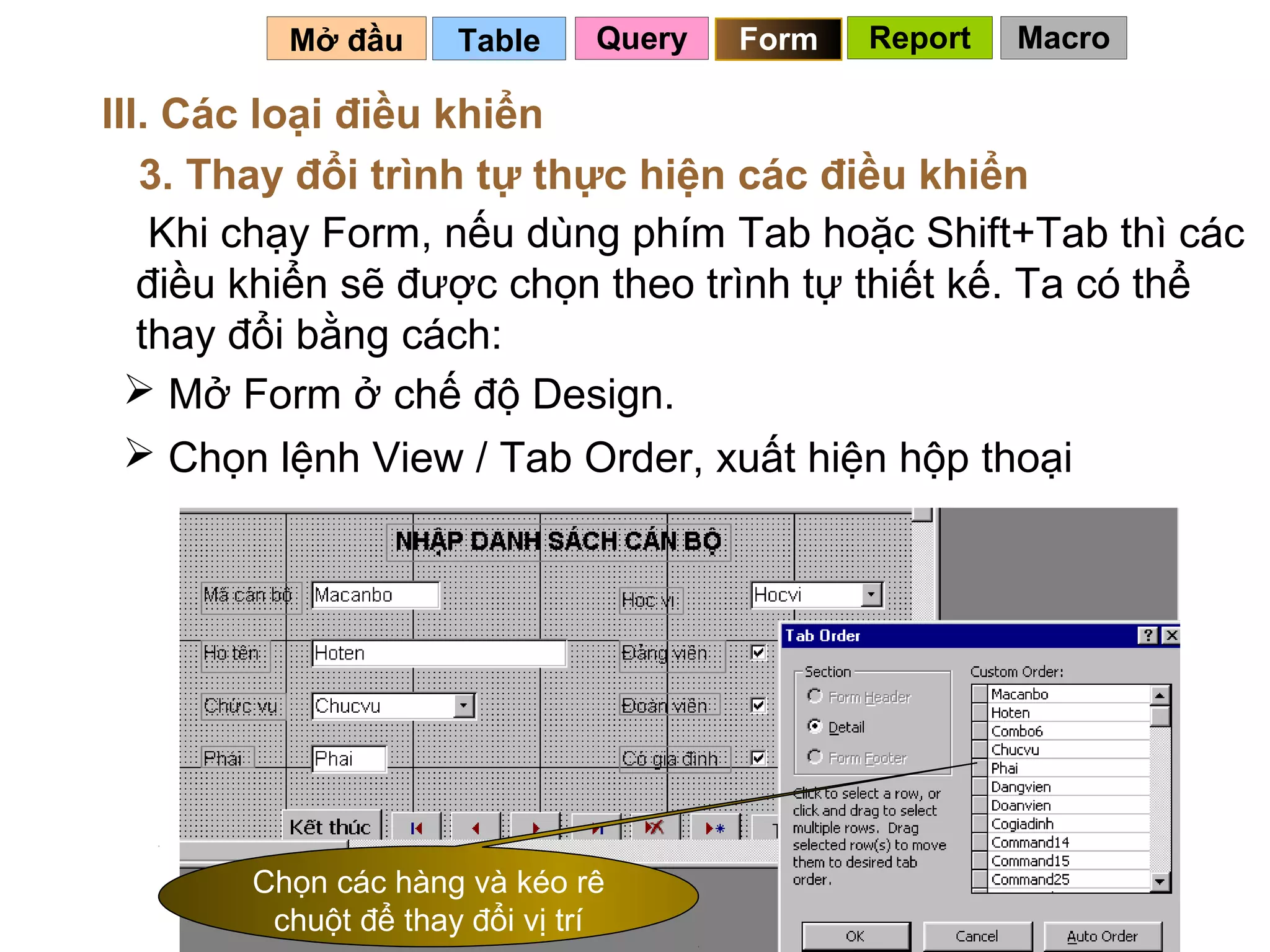 Mở đầu      Table     Query   Form   Report   Macro

III. Các loại điều khiển
   3. Thay đổi trình tự thực hiện các điều khiển
    Khi chạy Form, nếu dùng phím Tab hoặc Shift+Tab thì các
   điều khiển sẽ được chọn theo trình tự thiết kế. Ta có thể
   thay đổi bằng cách:
   Mở Form ở chế độ Design.
   Chọn lệnh View / Tab Order, xuất hiện hộp thoại




       Chọn các hàng và kéo rê
        chuột để thay đổi vị trí                 99
 