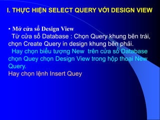 I. THỰC HIỆN SELECT QUERY VỚI DESIGN VIEW
• Mở cửa sổ Design View
Từ cửa sổ Database : Chọn Query khung bên trái,
chọn Create Query in design khung bên phải.
Hay chọn biểu tượng New trên cửa sổ Database
chọn Quey chọn Design View trong hộp thoại New
Query.
Hay chọn lệnh Insert Quey
 