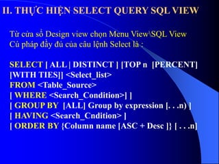 II. THỰC HIỆN SELECT QUERY SQL VIEW
Từ cửa sổ Design view chọn Menu ViewSQL View
Cú pháp đầy đủ của câu lệnh Select là :
SELECT [ ALL | DISTINCT ] [TOP n [PERCENT]
[WITH TIES]] <Select_list>
FROM <Table_Source>
[ WHERE <Search_Condition>] ]
[ GROUP BY [ALL] Group by expression [. . .n) ]
[ HAVING <Search_Cndition> ]
[ ORDER BY {Column name [ASC + Desc ]} [ . . .n]
 