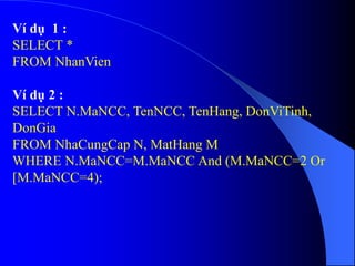 Ví dụ 1 :
SELECT *
FROM NhanVien
Ví dụ 2 :
SELECT N.MaNCC, TenNCC, TenHang, DonViTinh,
DonGia
FROM NhaCungCap N, MatHang M
WHERE N.MaNCC=M.MaNCC And (M.MaNCC=2 Or
[M.MaNCC=4);
 