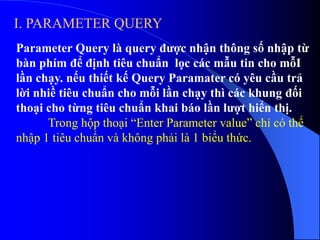 I. PARAMETER QUERY
Parameter Query là query được nhận thông số nhập từ
bàn phím để định tiêu chuẩn lọc các mẫu tin cho mỗI
lần chạy. nếu thiết kế Query Paramater có yêu cầu trả
lời nhiề tiêu chuẩn cho mỗi lần chạy thì các khung đối
thoại cho từng tiêu chuẩn khai báo lần lượt hiển thị.
Trong hộp thoại “Enter Parameter value” chỉ có thể
nhập 1 tiêu chuẩn và không phải là 1 biểu thức.
 