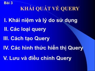 KHÁI QUÁT VỀ QUERY
I. Khái niệm và lý do sử dụng
II. Các loại query
III. Cách tạo Query
IV. Các hình thức hiển thị Query
V. Lưu và điều chỉnh Query
Bài 3
 