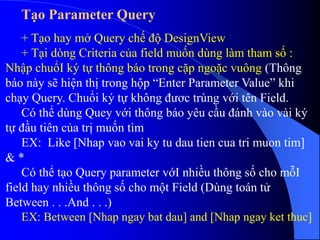 Tạo Parameter Query
+ Tạo hay mở Query chế độ DesignView
+ Tại dòng Criteria của field muốn dùng làm tham số :
Nhập chuổI ký tự thông báo trong cặp ngoặc vuông (Thông
báo này sẽ hiện thị trong hộp “Enter Parameter Value” khi
chạy Query. Chuổi ký tự không đươc trùng với tên Field.
Có thể dùng Quey với thông báo yêu cầu đánh vào vài ký
tự đầu tiên của trị muốn tìm
EX: Like [Nhap vao vai ky tu dau tien cua tri muon tim]
& *
Có thể tạo Query parameter vớI nhiều thông số cho mỗI
field hay nhiều thông số cho một Field (Dùng toán tử
Between . . .And . . .)
EX: Between [Nhap ngay bat dau] and [Nhap ngay ket thuc]
 